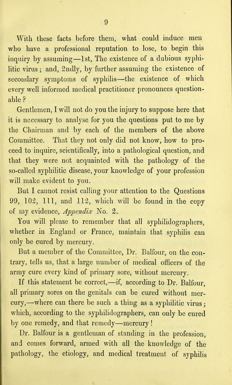 With these facts before them, what could mduce men who have a professional reputation to lose, to begin this inquiry by assuming—1st, The existence of a dubious syphi- litic virus; and, 2ndly, by further assuming the existence of secondary symptoms of syphilis—the existence of which every well informed medical practitioner pronounces question- able ? Gentlemen, I will not do you the injury to suppose here that it is necessary to analyse for you the questions put to me by the Chairman and by each of the members of the above Committee. That they not only did not know, how to pro- ceed to inquire, scientifically, into a pathological question, and that they were not acquainted with the pathology of the so-called syphilitic disease, your knowledge of your profession will make evident to you. But I cannot resist calling your attention to the Questions 99, 102, 111, and 112, which will be found in the copy of ray evidence, Aj)pendix No. 2. You will please to remember that all syphilidographers, whether in England or France, maintain that syphilis can only be cured by mercury. But a member of the Committee, Dr. Balfour, on the con- trary, tells us, that a large number of medical officers of the army cure every kind of primary sore, without mercury. If this statement be correct,—if, according to Dr. Balfour, all primary sores on the genitals can be cured without mer- cury,—where can there be such a thing as a syphilitic virus; which, according to the syphilidographers, can only be cured by one remedy, and that remedy—mercury ! Dr. Balfour is a gentleman of standing in the profession, and comes forward, armed with all the knowledge of the pathology, the etiology, and medical treatment of syphilis