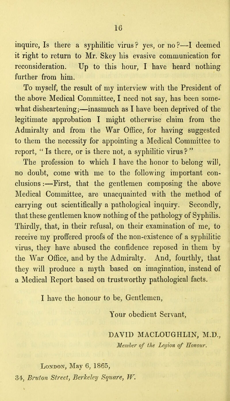 inquire, Is there a syphilitic virus ? yes, or no ?—I deemed it right to return to Mr. Skey his evasive communication for reconsideration. Up to this hour, I have heard nothing further from him. To myself, the result of my interview with the President of the above Medical Committee, I need not say, has been some- what disheartening;—inasmuch as I have been deprived of the legitimate approbation I might otherwise claim from the Admiralty and from the War Office, for having suggested to them the necessity for appointing a Medical Committee to report,  Is there, or is there not, a syphilitic virus?  The profession to which I have the honor to belong will, no doubt, come with me to the following important con- clusions :—First, that the gentlemen composing the above Medical Committee, are unacquainted with the method of carrying out scientifically a pathological inquiry. Secondly, that these gentlemen know nothing of the pathology of SyphiHs. Thirdly, that, in their refusal, on their examination of me, to receive my profi'ered proofs of the non-existence of a syphilitic virus, they have abused the confidence reposed in them by the War Office, and by the Admiralty. And, fourthly, that they will produce a myth based on imagination, instead of a Medical Report based on trustworthy pathological facts. I have the honour to be, Gentlemen, Your obedient Servant, DAVID MACLOUGHLIN, M.D., Member of the Legion of Honour. London, May 6, 1865, 34, Bruton Street, Berkeley Square, W.