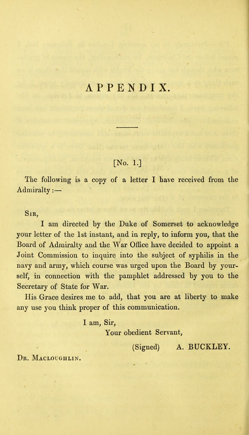 APPENDIX. [No. 1.] The following is a copy of a letter I have received from the Admiralty:— Sir, I am directed by the Duke of Somerset to acknowledge your letter of the 1st instant, and in reply, to inform you, that the Board of Admiralty and the War Office have decided to appoint a Joint Commission to inquire into the subject of syphilis in the navy and army, which course was urged upon the Board by your- self, in connection with the pamphlet addressed by you to the Secretary of State for War. His Grace desires me to add, that you are at liberty to make any use you think proper of this communication. I am. Sir, Your obedient Servant, (Signed) A. BUCKLEY. Dr. Macloughlin.