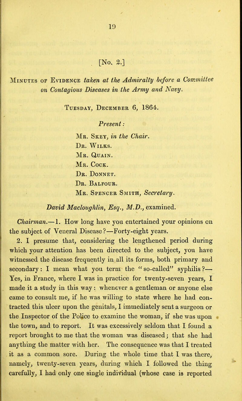 10 [No. 2.] Minutes of Evidence taken at the Admiralty before a Committee on Contagious Diseases in the Army and Navy. Tuesday, December 6, 1864. Present: Mr. Skey, in the Chair. Dr. Wilks. Mr. Quain. Mr. Cock. Dr. Donnet. Dr. Balfour. ' Mr. Spencer Smith, Secretary. David Macloughlin, Esq., M.D., examined. Chairman.— 1. How long have you entertained your opinions on the subject of Veneral Disease?—Forty-eight years. 2. I presume that, considering the lengthened period during which your attention has been directed to the subject, you have witnessed the disease frequently in all its forms, both primary and secondary: I mean what you term the  so-called syphilis ?— Yes, in France, where I was in practice for twenty-seven years, I made it a study in this way: whenever a gentleman or anyone else came to consult me, if he was willing to state where he had con- tracted this ulcer upon the genitals, I immediately sent a surgeon or the Inspector of the Police to examine the woman, if she was upon « the town, and to report. It was excessively seldom that I found a report brought to me that the woman was diseased; that she had anything the matter with her. The consequence was that I treated it as a common sore. During the whole time that I was there, namely, twenty-seven years, during which I followed the thing