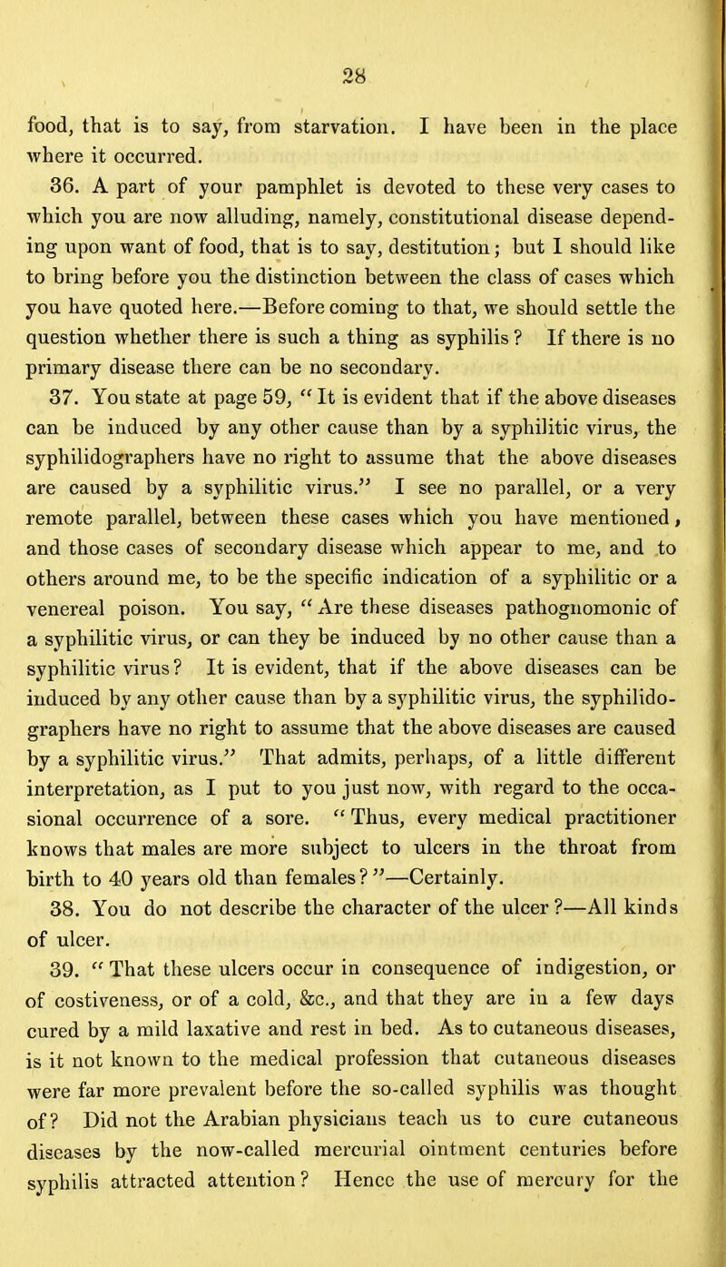 food, that is to say, from starvation. I have been in the place where it occurred. 36. A part of your pamphlet is devoted to these very cases to which you are now alluding, namely, constitutional disease depend- ing upon want of food, that is to say, destitution; but 1 should like to bring before you the distinction between the class of cases which you have quoted here.—Before coming to that, we should settle the question whether there is such a thing as syphilis ? If there is no primary disease there can be no secondax'y. 37. You state at page 59,  It is evident that if the above diseases can be induced by any other cause than by a syphilitic virus, the syphilidographers have no right to assume that the above diseases are caused by a syphilitic virus. I see no parallel, or a very remote parallel, between these cases which you have mentioned, and those cases of secondary disease which appear to me, and to others around me, to be the specific indication of a syphilitic or a venereal poison. You say,  Are these diseases pathognomonic of a syphilitic virus, or can they be induced by no other cause than a syphilitic virus ? It is evident, that if the above diseases can be induced by any other cause than by a syphilitic virus, the syphilido- graphers have no right to assume that the above diseases are caused by a syphilitic virus. That admits, perhaps, of a little different interpretation, as I put to you just now, with regard to the occa- sional occurrence of a sore.  Thus, every medical practitioner knows that males are more subject to ulcers in the throat from birth to 40 years old than females ? —Certainly, 38. You do not describe the character of the ulcer ?—All kinds of ulcer. 39.  That these ulcers occur in consequence of indigestion, or of costiveness, or of a cold, &c., and that they are in a few days cured by a mild laxative and rest in bed. As to cutaneous diseases, is it not known to the medical profession that cutaneous diseases were far more prevalent before the so-called syphilis was thought of? Did not the Arabian physicians teach us to cure cutaneous diseases by the now-called mercurial ointment centuries before syphilis attracted attention? Hence the use of mercury for the