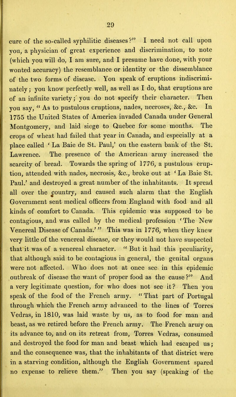 cure of the so-called syphilitic diseases ? I need not call upon you, a physician of great experience and discrimination, to note (which you will do, I am sure, and I presume have done, with your wonted accuracy) the resemblance or identity or the dissemblance of the two forms of disease. You speak of eruptions indiscrimi- nately ; you know perfectly well, as well as I do, that eruptions are of an infinite varietyyou do not specify their character. Then you say,  As to pustulous eruptions, nades, necroses, &c., &c. In 1755 the United States of America invaded Canada under General Montgomery, and laid siege to Quebec for some months. The crops of wheat had failed that year in Canada, and especially at a place called ' La Bale de St. Paul,' on the easterii bank of the St. Lawrence. The presence of the American army increased the scarcity of bread. Towards the spring of 1776, a pustulous erup- tion, attended with nades, necrosis, &c., broke out at * La Bale St. Paul.' and destroyed a great number of the inhabitants. It spread all over the ^ountry, and caused such alarm that the English Government sent medical officers from England with food and all kinds of comfort to Canada. This epidemic was supposed to be contagious, and was called by the medical profession ' The New Venereal Disease of Canada.'  This was in 1776, when they knew very little of the venereal disease, or they would not have suspected that it was of a venereal character.  But it had this peculiarity, that although said to be contagious in general, the genital organs were not affected. Who does not at once see in this epidemic outbreak of disease the want of proper food as the cause ? And a very legitimate question, for who does not see it ? Then you speak of the food of the French army.  That part of Portugal through which the French army advanced to the lines of Torres Vedras, in 1810, was laid waste by us, as to food for man and beast, as we retired before the French army. The French army on its advance to, and on its retreat from, Torres Vedras, consumed and destroyed the food for man and beast which had escaped us; and the consequence was, that the inhabitants of that district were in a starving condition, although the English Government spared no expense to relieve them. Then you say (speaking of the