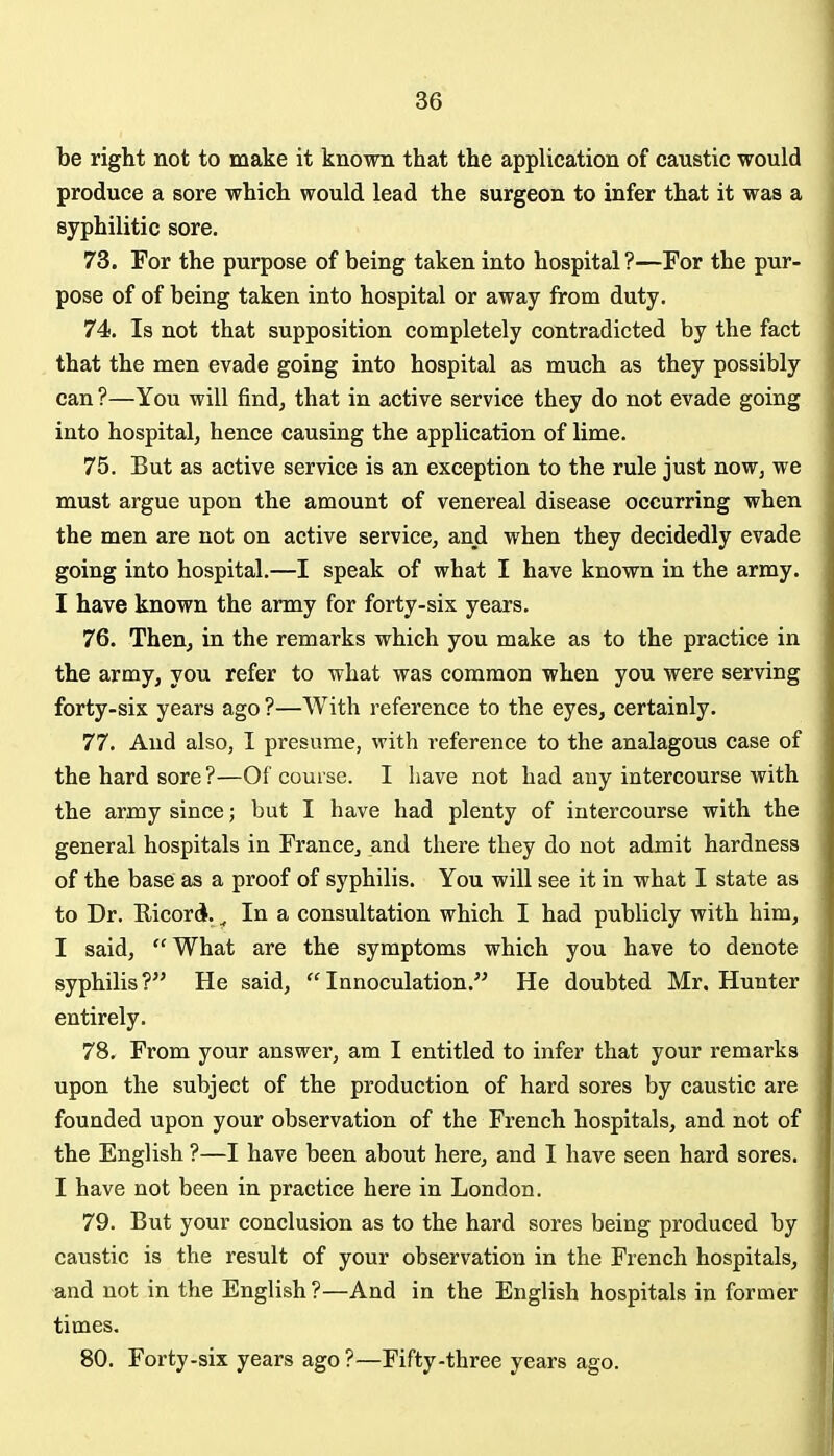 be right not to make it known that the application of caustic would produce a sore which would lead the surgeon to infer that it was a syphilitic sore. 73. For the purpose of being taken into hospital ?—For the pur- pose of of being taken into hospital or away from duty. 74. Is not that supposition completely contradicted by the fact that the men evade going into hospital as much as they possibly can ?—You will find, that in active service they do not evade going into hospital, hence causing the application of lime. 75. But as active service is an exception to the rule just now, we must argue upon the amount of venereal disease occurring when the men are not on active service, and when they decidedly evade going into hospital.—I speak of what I have known in the army. I have known the army for forty-six years. 76. Then, in the remarks which you make as to the practice in the army, you refer to what was common when you were serving forty-six years ago ?—With reference to the eyes, certainly. 77. And also, I presume, with reference to the analagous case of the hard sore ?—Of course. I have not had any intercourse with the army since; but I have had plenty of intercourse with the general hospitals in France, and there they do not admit hardness of the base as a proof of syphilis. You will see it in what I state as to Dr. Ricord. ^ In a consultation which I had publicly with him, I said,  What are the symptoms which you have to denote syphilis ? He said,  Innoculation. He doubted Mr, Hunter entirely. 78. From your answer, am I entitled to infer that your remarks upon the subject of the production of hard sores by caustic are founded upon your observation of the French hospitals, and not of the English ?—I have been about here, and I have seen hard sores. I have not been in practice here in London. 79. But your conclusion as to the hard sores being produced by caustic is the result of your observation in the French hospitals, and not in the English?—And in the English hospitals in former times. 80. Forty-six years ago ?—Fifty-three years ago.