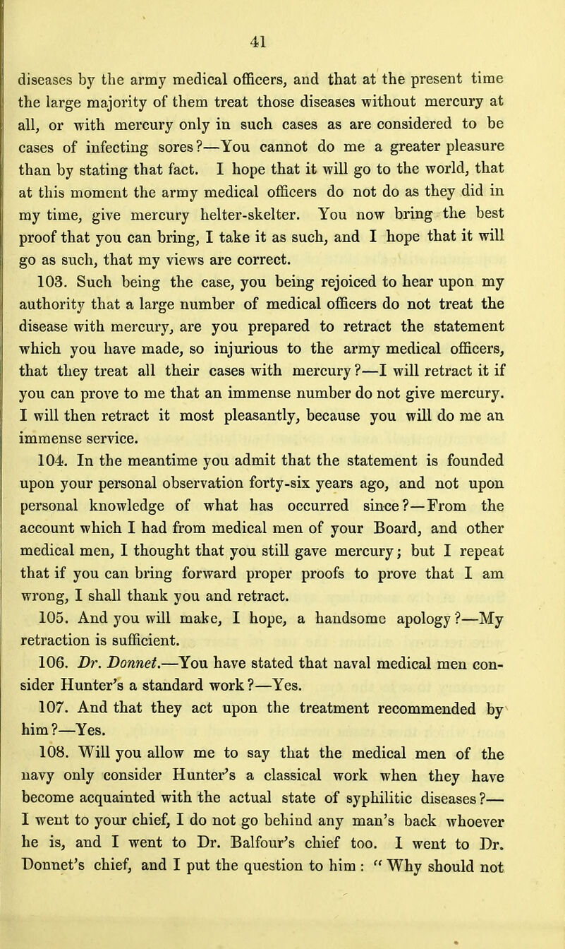 diseases by the army medical officers, and that at the present time the large majority of them treat those diseases without mercury at all, or with mercury only in such cases as are considered to be cases of infecting sores ?—You cannot do me a greater pleasure than by stating that fact. I hope that it will go to the world, that at this moment the army medical officers do not do as they did in my time, give mercury helter-skelter. You now bring the best proof that you can bring, I take it as such, and I hope that it will go as such, that my views are correct. 103. Such being the case, you being rejoiced to hear upon my authority that a large number of medical officers do not treat the disease with mercury, are you prepared to retract the statement which you have made, so injurious to the army medical officers, that they treat all their cases with mercury ?—I will retract it if you can prove to me that an immense number do not give mercury. I will then retract it most pleasantly, because you will do me an immense service. 104. In the meantime you admit that the statement is founded upon your personal observation forty-six years ago, and not upon personal knowledge of what has occurred since?—From the account which I had from medical men of your Board, and other medical men, I thought that you still gave mercury; but I repeat that if you can bring forward proper proofs to prove that I am wrong, I shall thank you and retract. 105. And you will make, I hope, a handsome apology ?—My retraction is sufficient. 106. Dr. Donnet.—You have stated that naval medical men con- sider Hunter's a standard work ?—Yes. 107. And that they act upon the treatment recommended by him ?—Yes. 108. Will you allow me to say that the medical men of the navy only consider Hunter's a classical work when they have become acquainted with the actual state of syphilitic diseases ?— I went to your chief, I do not go behind any man's back whoever he is, and I went to Dr. Balfour's chief too. I went to Dr. Donnet's chief, and I put the question to him :  Why should not