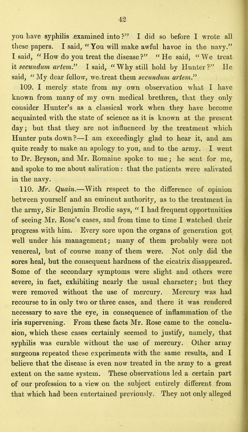 you have syphilis examined into ? I did so before I wrote all these papers. I said,  You will make awful havoc in the navy. I said,  How do you treat the disease?  He said, We treat it secundum artem. I said, Why still hold by Hunter? He said,  My dear fellow, we treat them secundum artem. 109. I merely state from my own observation what I have known from many of my own medical brethren, that they only consider Hunter's as a classical work when they have become acquainted with the state of science as it is known at the present day; but that they are not influenced by the treatment which Hunter puts down ?—I am exceedingly glad to hear it, and am quite ready to make an apology to you, and to the army. I went to Dr. Bryson, and Mr. Romaine spoke to me; he sent for me, and spoke to me about salivation: that the patients were salivated in the navy. 110. Mr. Quain,—With respect to the difference of opinion between yourself and an eminent authority, as to the treatment in the army. Sir Benjamin Brodie says,  I had frequent opportunities of seeing Mr. Rose's cases, and from time to time I watched their progress with him. Every sore upon the organs of generation got well under his management; many of them probably were not venereal, but of course many of them were. Not only did the sores heal, but the consequent hardness of the cicatrix disappeared. Some of the secondary symptoms were slight and others were severe, in fact, exhibiting nearly the usual character; but they were removed without the use of mercury. Mercury was had recourse to in only two or three cases, and there it was rendered necessary to save the eye, in consequence of inflammation of the iris supervening. From these facts Mr. Rose came to the conclu- sion, which these cases certainly seemed to justify, namely, that syphilis was curable without the use of mercury. Other army surgeons repeated these experiments with the same results, and I believe that the disease is even now treated in the army to a great extent on the same system. These observations led a certain part of our profession to a view on the subject entirely different from that which had been entertained previously. They not only alleged