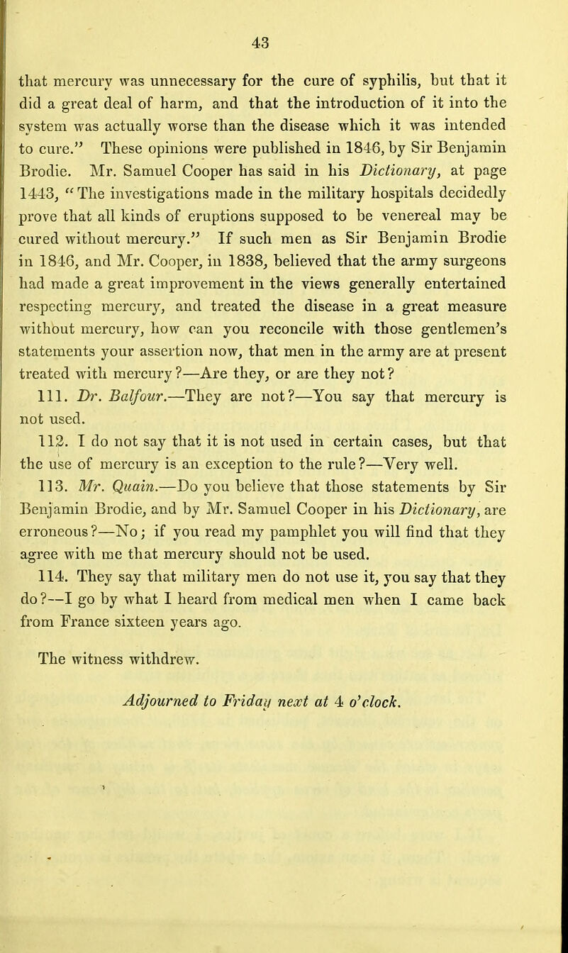 that mercui'v was unnecessary for the cure of syphilis, but that it did a great deal of harm, and that the introduction of it into the system was actually worse than the disease which it was intended to cure. These opinions were published in 1846, by Sir Benjamin Brodie. Mr. Samuel Cooper has said in his Dictionary, at page 1443,  The investigations made in the military hospitals decidedly prove that all kinds of eruptions supposed to be venereal may be cured without mercury. If such men as Sir Benjamin Brodie in 1846, and Mr. Cooper, in 1838, believed that the army surgeons had made a great improvement in the views generally entertained respecting mercury, and treated the disease in a great measure without mercury, how can you reconcile with those gentlemen's statements your assertion now, that men in the army are at present treated with mercury ?—Are they, or are they not ? 111. Dr. Balfour.—They are not?—You say that mercury is not used. 112. I do not say that it is not used in certain cases, but that the use of mercury is an exception to the rule?—Very well. 113. Mr. Quain.—Do you believe that those statements by Sir Benjamin Brodie, and by Mr. Samuel Cooper in his Dictionary, are erroneous ?—No; if you read my pamphlet you will find that they agree with me that mercury should not be used. 114. They say that military men do not use it, you say that they do?—I go by what I heard from medical men when I came back from France sixteen years ago. The witness withdrew. Adjourned to Friday next at 4 o'clock.