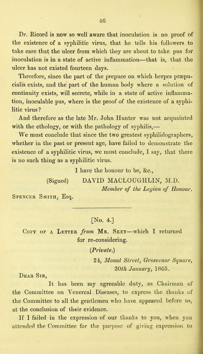 Dr. Ricord is now so well aware that inoculation is no proof of the existence of a syphilitic virus, that he tells his followers to take care that the ulcer from which they are about to take pus for inoculation is in a state of active inflammation—that is, that the ulcer has not existed fourteen days. Threefore, since the part of the prepuce on which herpes prsepu- cialis exists, and the part of the human body where a solution of continuity exists, will secrete, while in a state of active inflamma- tion, inoculable pus, where is the proof of the existence of a syphi- litic virus? And therefore as the late Mr, John Hunter was not acquainted with the ethology, or with the pathology of syphilis,— We must conclude that since the two greatest syphilidographers, whether in the past or present age, have failed to demonstrate the existence of a syphilitic virus, we must conclude, I say, that there is no such thing as a syphilitic virus. I have the honour to be, &c., (Signed) DAVID MACLOUGHLIN, M.D. Member of the Legion of Honour. Spencer Smith, Esq. [No. 4.] Copy of a Letter from Mr. Skey—which I returned for re-considering. {Private.) 24, Mount Street, Grosvenor Square, Both January, 1865. Dear Sir, It has been my agreeable duty, as Chairman of the Committee on Venereal Diseases, to express the thanks of the Committee to all the gentlemen who have appeai'ed before us, at the conclusion of their evidence. If I failed in the expression of our thanks to you, when you attended the Committee for the purpose of giving expression to