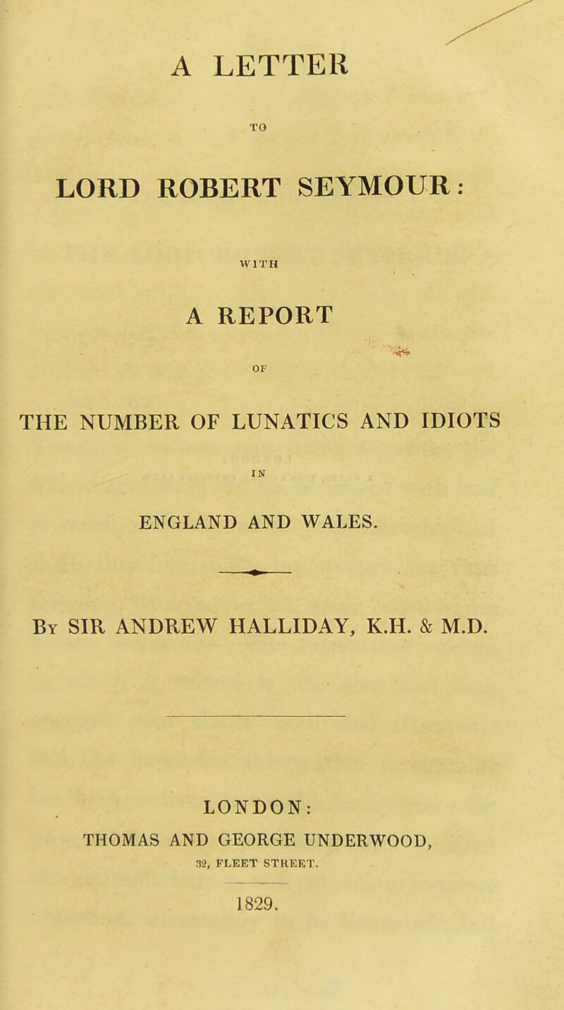 A LETTER TO LORD ROBERT SEYMOUR WITH A REPORT OF THE NUMBER OF LUNATICS AND IDIOTS IN ENGLAND AND WALES. By SIR ANDREW HALLIDAY, K.H. & M.D. LONDON: THOMAS AND GEORGE UNDERWOOD, 32, FLEET STREET.