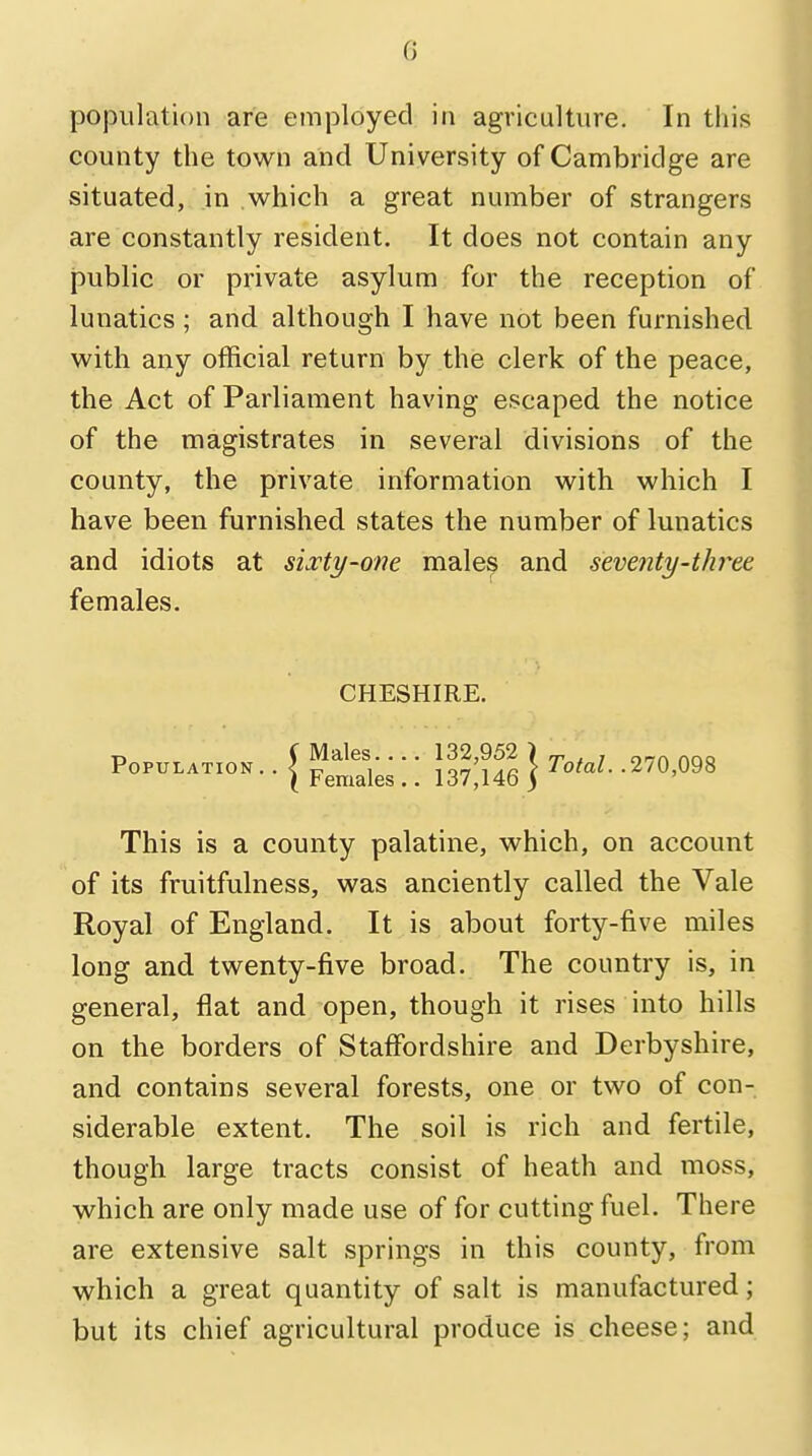 0 population are employed in agriculture. In this county the town and University of Cambridge are situated, in which a great number of strangers are constantly resident. It does not contain any public or private asylum for the reception of lunatics ; and although I have not been furnished with any official return by the clerk of the peace, the Act of Parliament having escaped the notice of the magistrates in several divisions of the county, the private information with which I have been furnished states the number of lunatics and idiots at sixty-one males and seventy-three, females. CHESHIRE. P—»• ■ { Female \ \ } T°M- -270'098 This is a county palatine, which, on account of its fruitfulness, was anciently called the Vale Royal of England. It is about forty-five miles long and twenty-five broad. The country is, in general, flat and open, though it rises into hills on the borders of Staffordshire and Derbyshire, and contains several forests, one or two of con- siderable extent. The soil is rich and fertile, though large tracts consist of heath and moss, which are only made use of for cutting fuel. There are extensive salt springs in this county, from which a great quantity of salt is manufactured; but its chief agricultural produce is cheese; and