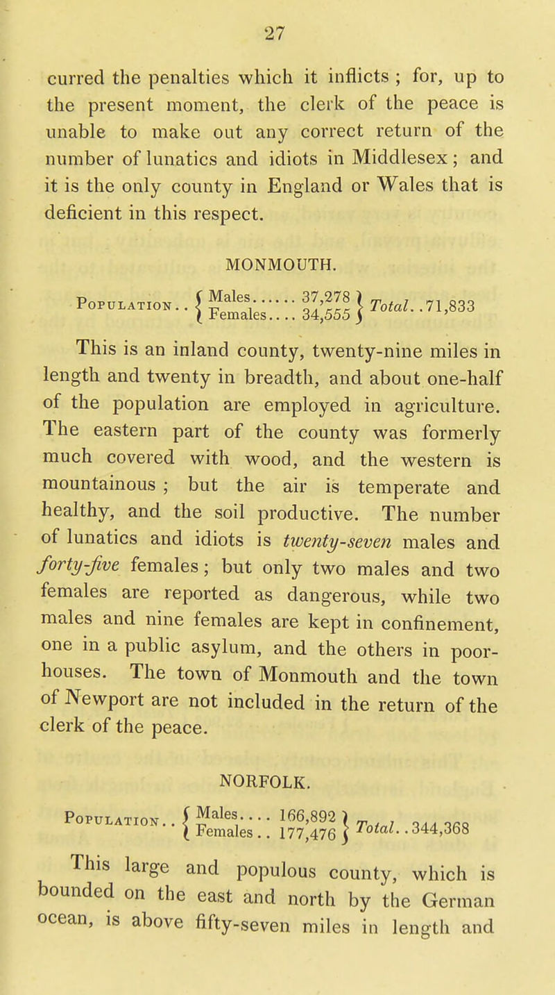 curred the penalties which it inflicts ; for, up to the present moment, the clerk of the peace is unable to make out any correct return of the number of lunatics and idiots in Middlesex; and it is the only county in England or Wales that is deficient in this respect. MONMOUTH. This is an inland county, twenty-nine miles in length and twenty in breadth, and about one-half of the population are employed in agriculture. The eastern part of the county was formerly much covered with wood, and the western is mountainous ; but the air is temperate and healthy, and the soil productive. The number of lunatics and idiots is twenty-seven males and forty-Jive females; but only two males and two females are reported as dangerous, while two males and nine females are kept in confinement, one in a public asylum, and the others in poor- houses. The town of Monmouth and the town of Newport are not included in the return of the clerk of the peace. NORFOLK. This large and populous county, which is bounded on the east and north by the German ocean, is above fifty-seven miles in length and