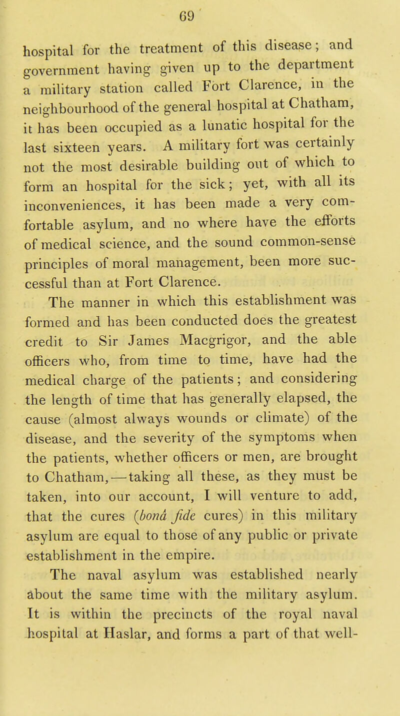 hospital for the treatment of this disease; and government having given up to the department a military station called Fort Clarence, in the neighbourhood of the general hospital at Chatham, it has been occupied as a lunatic hospital for the last sixteen years. A military fort was certainly not the most desirable building out of which to form an hospital for the sick; yet, with all its inconveniences, it has been made a very com- fortable asylum, and no where have the efforts of medical science, and the sound common-sense principles of moral management, been more suc- cessful than at Fort Clarence. The manner in which this establishment was formed and has been conducted does the greatest credit to Sir James Macgrigor, and the able officers who, from time to time, have had the medical charge of the patients; and considering the length of time that has generally elapsed, the cause (almost always wounds or climate) of the disease, and the severity of the symptoms when the patients, whether officers or men, are brought to Chatham,—taking all these, as they must be taken, into our account, I will venture to add, that the cures (bona fide cures) in this military asylum are equal to those of any public or private establishment in the empire. The naval asylum was established nearly about the same time with the military asylum. It is within the precincts of the royal naval hospital at Haslar, and forms a part of that well-