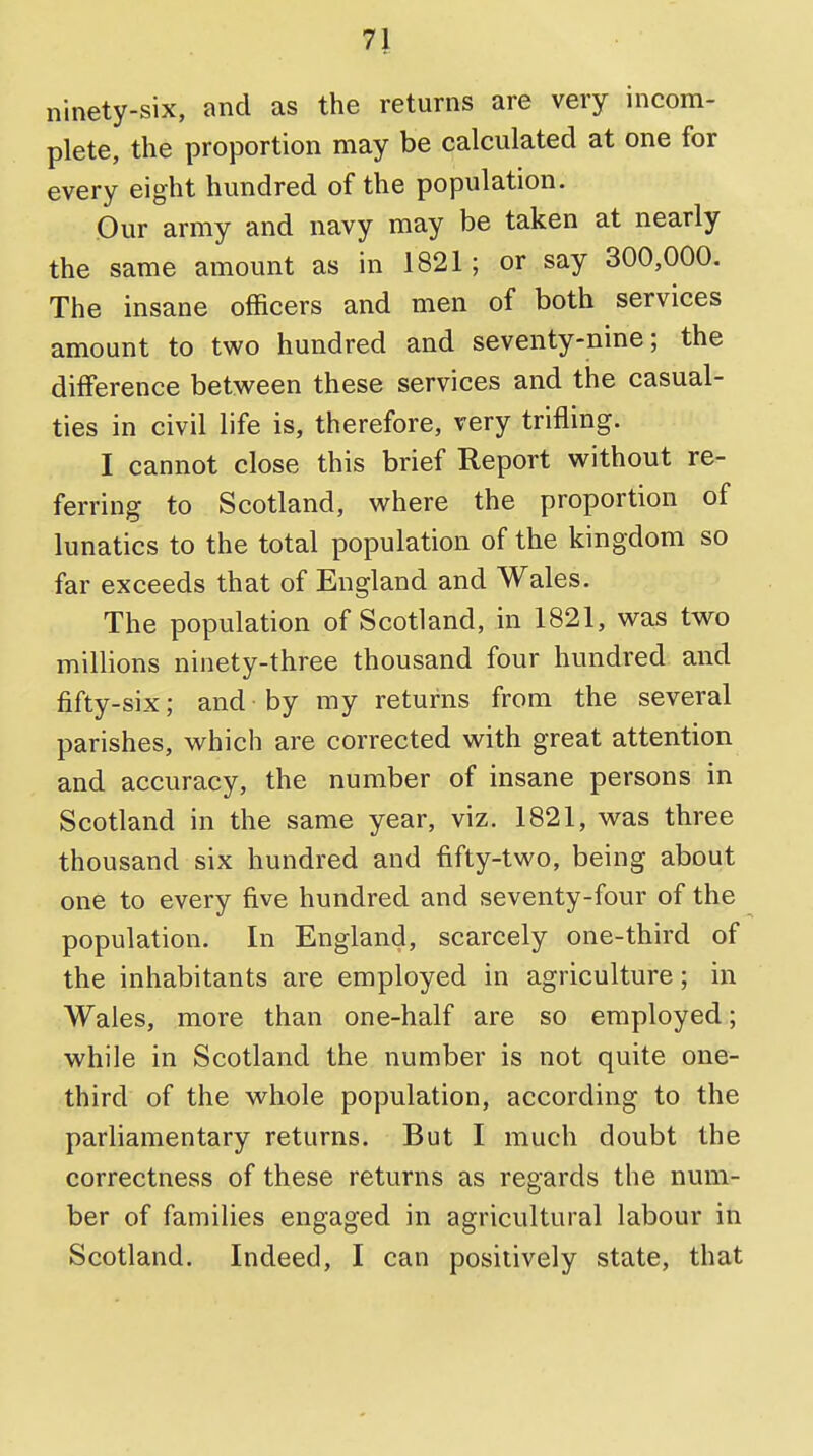 ninety-six, and as the returns are very incom- plete, the proportion may be calculated at one for every eight hundred of the population. Our army and navy may be taken at nearly the same amount as in 1821; or say 300,000. The insane officers and men of both services amount to two hundred and seventy-nine; the difference between these services and the casual- ties in civil life is, therefore, very trifling. I cannot close this brief Report without re- ferring to Scotland, where the proportion of lunatics to the total population of the kingdom so far exceeds that of England and Wales. The population of Scotland, in 1821, was two millions ninety-three thousand four hundred and fifty-six; and by my returns from the several parishes, which are corrected with great attention and accuracy, the number of insane persons in Scotland in the same year, viz. 1821, was three thousand six hundred and fifty-two, being about one to every five hundred and seventy-four of the population. In England, scarcely one-third of the inhabitants are employed in agriculture; in Wales, more than one-half are so employed; while in Scotland the number is not quite one- third of the whole population, according to the parliamentary returns. But I much doubt the correctness of these returns as regards the num- ber of families engaged in agricultural labour in Scotland. Indeed, I can positively state, that