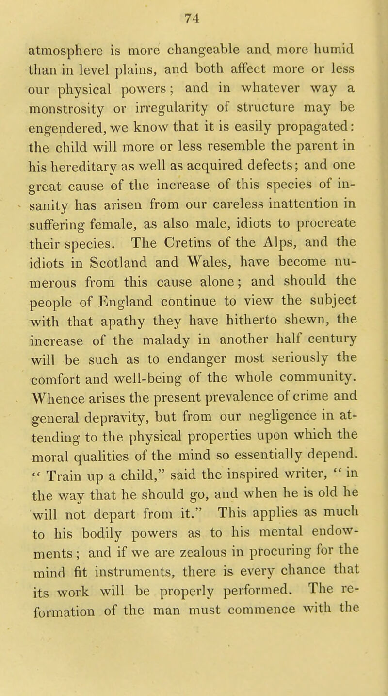 atmosphere is more changeable and more humid than in level plains, and both affect more or less our physical powers; and in whatever way a monstrosity or irregularity of structure may be engendered, we know that it is easily propagated: the child will more or less resemble the parent in his hereditary as well as acquired defects; and one great cause of the increase of this species of in- sanity has arisen from our careless inattention in suffering female, as also male, idiots to procreate their species. The Cretins of the Alps, and the idiots in Scotland and Wales, have become nu- merous from this cause alone; and should the people of England continue to view the subject with that apathy they have hitherto shewn, the increase of the malady in another half century will be such as to endanger most seriously the comfort and well-being of the whole community. Whence arises the present prevalence of crime and general depravity, but from our negligence in at- tending to the physical properties upon which the moral qualities of the mind so essentially depend.  Train up a child, said the inspired writer,  in the way that he should go, and when he is old he will not depart from it. This applies as much to his bodily powers as to his mental endow- ments ; and if we are zealous in procuring for the mind fit instruments, there is every chance that its work will be properly performed. The re- formation of the man must commence with the