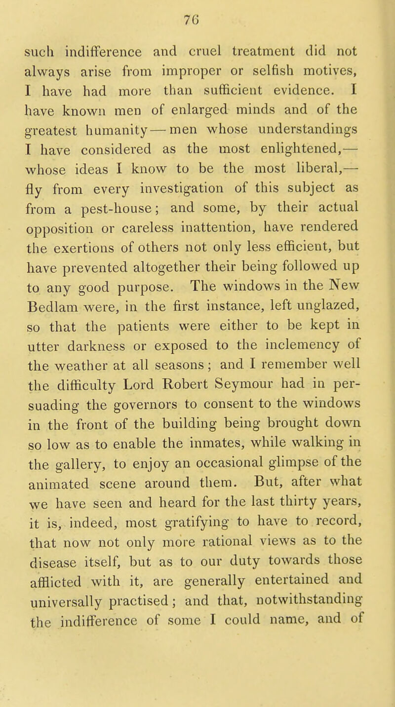 7G such indifference and cruel treatment did not always arise from improper or selfish motives, I have had more than sufficient evidence. I have known men of enlarged minds and of the greatest humanity—men whose understandings I have considered as the most enlightened,— whose ideas I know to be the most liberal,— fly from every investigation of this subject as from a pest-house; and some, by their actual opposition or careless inattention, have rendered the exertions of others not only less efficient, but have prevented altogether their being followed up to any good purpose. The windows in the New Bedlam were, in the first instance, left unglazed, so that the patients were either to be kept in utter darkness or exposed to the inclemency of the weather at all seasons; and I remember well the difficulty Lord Robert Seymour had in per- suading the governors to consent to the windows in the front of the building being brought down so low as to enable the inmates, while walking in the gallery, to enjoy an occasional glimpse of the animated scene around them. But, after what we have seen and heard for the last thirty years, it is, indeed, most gratifying to have to record, that now not only more rational views as to the disease itself, but as to our duty towards those afflicted with it, are generally entertained and universally practised; and that, notwithstanding the indifference of some I could name, and of