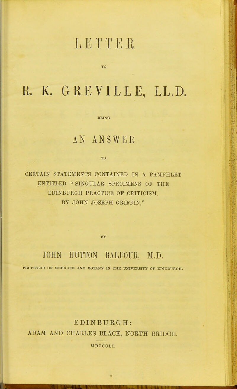 LETTER TO R. K. GREVILLE, LL.D. BEING AN ANSWER TO CERTAIN STATEMENTS CONTAINED IN A PAMPHLET ENTITLED SINGULAR SPECIMENS OP THE EDINBURGH PRACTICE OF CRITICISM. BY JOHN JOSEPH GRIFFIN, BY JOHN HUTTON BALEOUE, M.D. PBOFKSSOR OF MEDICINE AND BOTANT IN THE UNIVERSITY OP EDINBURGH. EDINBUEGH: ADAM AND CHARLES BLACK, NORTH MDCCCLI. BRIDGE.