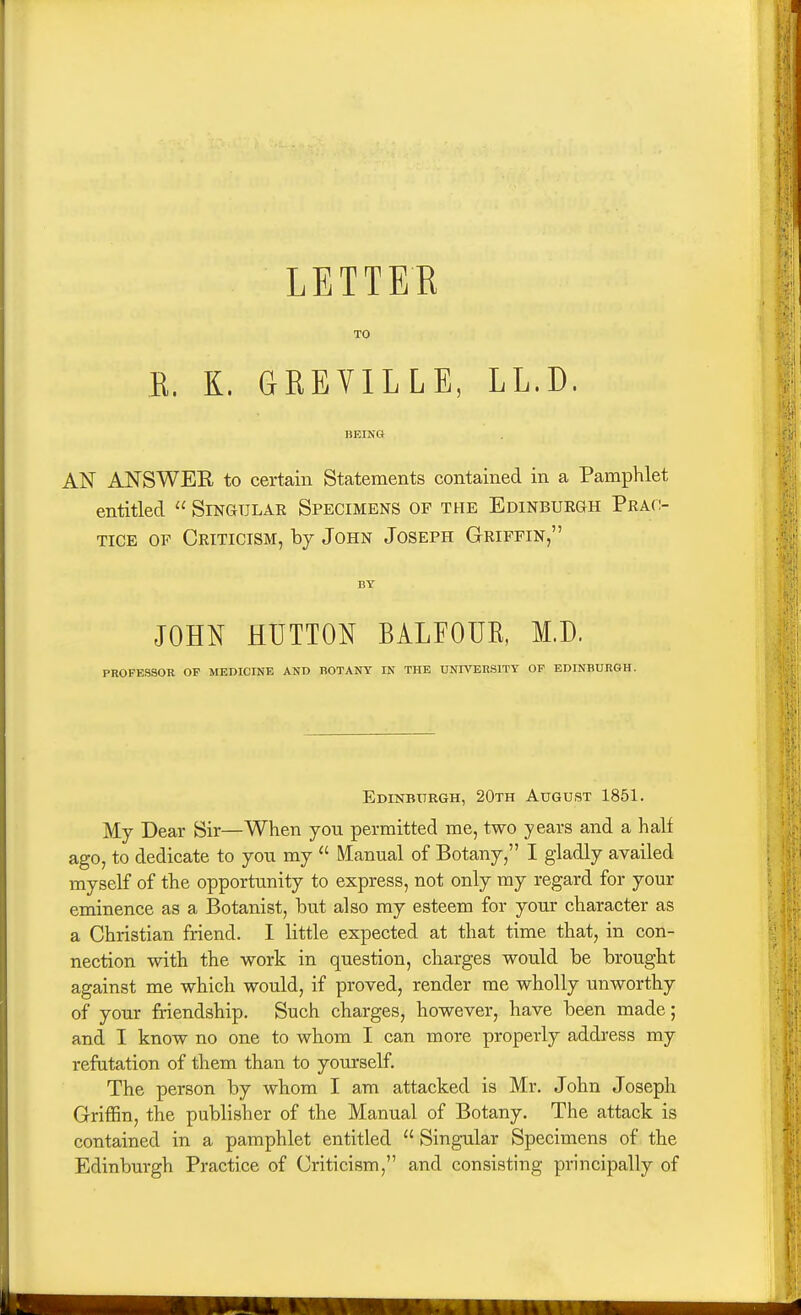 TO E. K. GREYILLE, LL.D. BEING AN ANSWER to certain Statements contained in a Pamphlet entitled  Singular Specimens of the Edinbuegh Prac- tice OF Criticism, hj John Joseph Griffin, BY JOHN BUTTON BALFOUE, M.D. PROFESSOR OF MEDICINE AND BOTANY IN THE UNIVERSITY OP EDINBURGH. Edinbttrgh, 20th August 1851. My Dear Sir—When you permitted me, two years and a half ago, to dedicate to yoix my  Manual of Botany, I gladly availed myself of the opportunity to express, not only my regard for your eminence as a Botanist, but also my esteem for your character as a Christian friend. I little expected at that time that, in con- nection with the work in question, charges would be brought against me which would, if proved, render me wholly unworthy of your friendship. Such charges, however, have been made; and I know no one to whom I can more properly address my refutation of them than to yourself. The person by whom I am attacked is Mr. John Joseph Griffin, the publisher of the Manual of Botany. The attack is contained in a pamphlet entitled  Singular Specimens of the Edinburgh Practice of Criticism, and consisting principally of