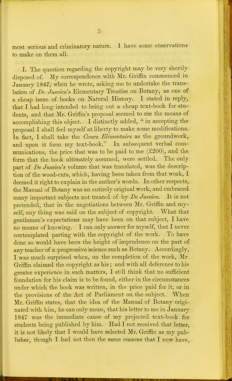 most serious and criminatory nature. I have some observations to make on tliem all. I. The question regarding the copyright may be very shortly disposed of. My correspondence with Mr. Griffin commenced in January 1847, when he wrote, asking me to undertake the trans- lation of De Jussieu's Elementary Treatise on Botany, as one of a cheap issue of books on Natural History. I stated in reply, that I had long intended to bring out a cheap text-book for stu- dents, and that Mr. Griffin's proposal seemed to me the means of accomplishing this object. I distinctly added,  in accepting the proposal I shall feel myself at liberty to make some modifications. In fact, I shall take the Gours Elementaire as the groundwork, and upon it form my text-book. In subsequent verbal com- munications, the price that was to be paid to me (£200), and the form that the book ultimately assumed, were settled. The only part of De Jussieu's volume that was translated, was the descrip- tion of the wood-cuts, which, having been taken from that work, I deemed it right to explain in the author's words. In other respects, the Manual of Botany was an entirely original work, and embraced many important subjects not treated of by De Jussieu. It is not pretended, that in the negotiations between Mr. Griffin and my- self, any thing was said on the subject of copyright. What that gentleman's expectations may have been on that subject, I have no means of knowing. I can only answer for myself, that I never contemplated parting with the copyright of the work. To have done so would have been the height of imprudence on the part of any teacher of a progressive science such as Botany. Accordingly, I was much surprised when, on the completion of the work, Mr Griffin claimed the copyright as his ; and with all deference to his greater experience in such matters, I still think that no sufficient foundation for his claim is to be found, either in the circumstances under which the book was written, in the price paid for it, or in the provisions of the Act of Parliament on the subject. When Mr. Griffin states, that the idea of the Manual of Botany origi- nated with him, he can only mean, that his letter to me in January 1847 was the immediate cause of my projected text-book for students being published by him. Had I not received that letter, it is not likely that I would have selected Mr. Griffin as my pub- lisher, though I had not then the same reasons that I now have,