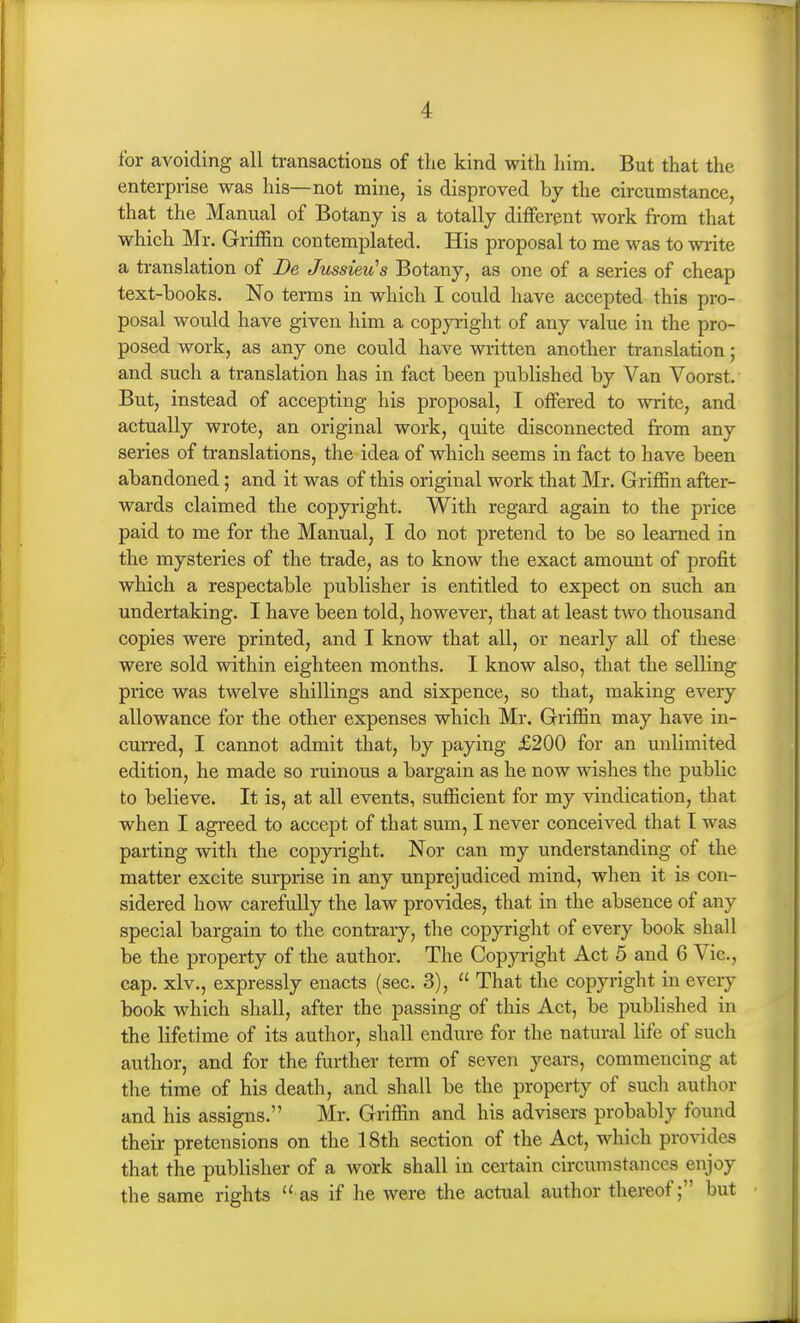 for avoiding all transactions of the kind with him. But that the enterprise was his—not mine, is disproved by the circumstance, that the Manual of Botany is a totally different work from that which Mr. Griffin contemplated. His proposal to me was to write a translation of De JussieiCs Botany, as one of a series of cheap text-books. No terms in which I could have accepted this pro- posal would have given him a copp-ight of any value in the pro- posed work, as any one could have written another translation; and such a translation has in fact been published by Van Voorst. But, instead of accepting his proposal, I offered to write, and actually wrote, an original work, quite disconnected from any series of translations, the idea of which seems in fact to have been abandoned ; and it was of this original work that Mr. Griffin after- wards claimed the copyright. With regard again to the price paid to me for the Manual, I do not pretend to be so learned in the mysteries of the trade, as to know the exact amount of profit which a respectable publisher is entitled to expect on such an undertaking. I have been told, however, that at least two thousand copies were printed, and I know that all, or nearly all of these were sold within eighteen months. I know also, that the selling price was twelve shillings and sixpence, so that, making every allowance for the other expenses which Mr. Griffin may have in- curred, I cannot admit that, by paying £200 for an unlimited edition, he made so ruinous a bargain as he now wishes the public to believe. It is, at all events, sufficient for my vindication, that when I agreed to accept of that sum, I never conceived that I was parting with the copyright. Nor can my understanding of the matter excite surprise in any unprejudiced mind, when it is con- sidered how carefully the law provides, that in the absence of any special bargain to the contrary, the copyright of every book shall be the property of the author. The Copyright Act 5 and 6 Vic, cap. xlv., expressly enacts (sec. 3),  That the copyright in every book which shall, after the passing of this Act, be published in the lifetime of its author, shall endure for the natural life of such author, and for the further term of seven years, commencing at the time of his death, and shall be the property of such author and his assigns. Mr. Griffin and his advisers probably found their pretensions on the 18th section of the Act, which provides that the publisher of a work shall in certain circumstances enjoy the same rights as if he were the actual author thereof; but