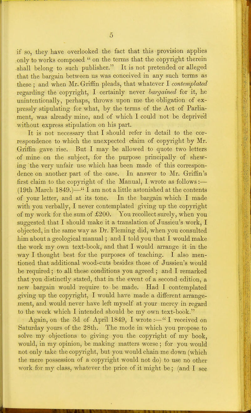 if so, they have overlooked the fact that this provision applies only to works composed  on the terms that the copyright therein shall belong to such publisher. It is not pretended or alleged that the bargain between us was conceived in any such terms as these ; and when Mr. Griffin pleads, that whatever I contemplated regarding the copyright, I certainly never bargained for it, he unintentionall)/, perhaps, throws upon me the obligation of ex- pressly stipulating for what, by the terms of the Act of Parlia- ment, was already mine, and of which 1 could not be deprived without express stipulation on his part. It is not necessary that I should refer in detail to the cor- respondence to which the unexpected claim of copyright by Mr. Griffin gave rise. But I may be allowed to quote two letters of mine on the subject, for the purpose principally of shew- ing the very unfair use which has been made of this correspon- dence on another part of the case. In answer to Mr. Griffin's first claim to the copyright of the Manual, I wrote as follows:— (19th March 1849.)— I am not a little astonished at the contents of your letter, and at its tone. In the bargain which I made with you verbally, I never contemplated giving up the copyright of my work for the sum of £200. You recollect siu'ely, when you suggested that I should make it a translation of Jussieu's work, I objected, in the same way as Dr. Fleming did, when you consulted him about a geological manual; and I told you that I would make the work my own text-book, and that I would arrange it in the way I thought best for the purposes of teaching. I also men- tioned that additional wood-cuts besides those of Jussieu's would be required ; to all these conditions you agreed ; and I remarked that you distinctly stated, that in the event of a second edition, a new bargain would require to be made. Had I contemplated giving up the copyright, I would have made a diffisrent arrange- ment, and would never have left myself at your mercy in regard to the work which I intended should be my own text-book. Again, on the 3d of April 1849, I wrote :—I received on Saturday yours of the 28th. The mode in which you propose to solve my objections to giving you the copyright of my book, would, in my opinion, be making matters worse ; for you would not only take the copyright, but you would chain me down (which the mere possession of a copyright would not do) to use no other work for my class, whatever the price of it might be; (and I see