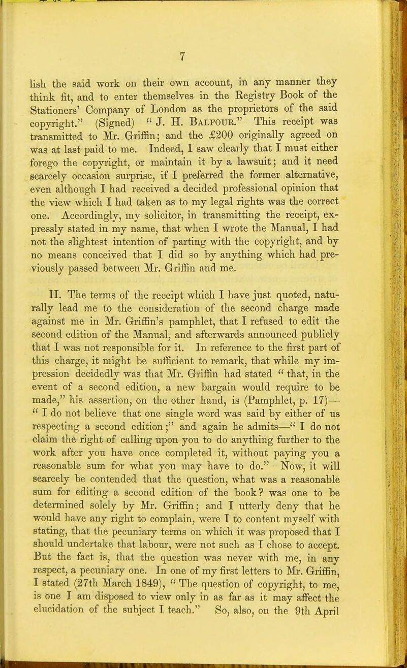 lish the said work on their own account, in any manner they think fit, and to enter themselves in the Eegistry Book of the Stationers' Company of London as the proprietors of the said copyright. (Signed)  J. H. Balfour. This receipt was transmitted to Mr. Griffin; and th-e £200 originally agreed on was at last paid to me. Indeed, I saw clearly that I must either forego the copyright, or maintain it by a lawsuit; and it need scarcely occasion surprise, if I preferred the former alternative, even although I had received a decided professional opinion that the view which I had taken as to my legal rights was the correct one. Accordingly, my solicitor, in transmitting the receipt, ex- pressly stated in my name, that when I wrote the Manual, I had not the slightest intention of parting with the copyright, and by no means conceived that I did so by anything which had pre- viously passed between Mr. Griffin and me. II. The terms of the receipt which I have just quoted, natu- rally lead me to the consideration of the second charge made against me in Mr. Griffin's pamphlet, that I refased to edit the second edition of the Manual, and afterwards announced publicly that I was not responsible for it. In reference to the first part of this charge, it might be sufficient to remark, that while my im- pression decidedly was that Mr. Griffin had stated  that, in the event of a second edition, a new bargain would require to be made, his assertion, on the other hand, is (Pamphlet, p. 17)—  I do not believe that one single word was said by either of us respecting a second edition; and again he admits— I do not claim the right of calling upon you to do anything fm-ther to the work after you have once completed it, without paying you a reasonable sum for what you may have to do. Now, it will scarcely be contended that the question, what was a reasonable sum for editing a second edition of the book? was one to be determined solely by Mr. Griffin; and I utterly deny that he would have any right to complain, were I to content myself with stating, that the pecuniary terms on which it was proposed that I should undertake that labour, were not such as I chose to accept. But the fact is, that the question was never with me, in any respect, a pecuniary one. In one of my first letters to Mr. Griffin, I stated (27th March 1849),  The question of copyright, to me, is one I am disposed to view only in as far as it may affect the elucidation of the subject I teach. So, also, on the 9th April