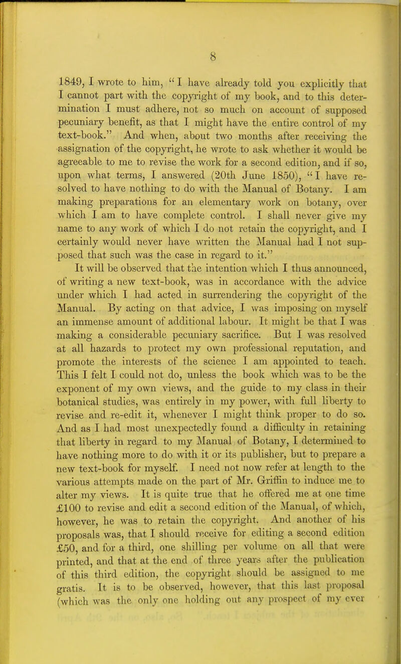 1849, I wrote to him,  I have already told you explicitly that I cannot part with the copyi-ight of my book, and to this deter- mination I must adhere, not so much on account of supposed pecuniary benefit, as that I might have the entire control of my text-book. And when, about two months after receiving the assignation of the copyright, he wrote to ask whether it would be agreeable to me to revise the work for a second edition, and if so, upon what terms, I answered (20th June 1850), I have re- solved to have nothing to do with the Manual of Botany. I am making preparations for an elementary work on botany, over which I am to have complete control. I shall never give my name to any work of which I do not retain the copyright, and I certainly would never have written the Manual had I not sup- posed that such was the case in regard to it. It will be observed that the intention which I thus announced, of writing a new text-book, was in accordance with the advice under which I had acted in surrendering the copyright of the Manual. By acting on that advice, I was imposing on myself an immense amount of additional labom*. It might be that I was making a considerable pecuniary sacrifice. But I was resolved at all hazards to protect my own professional reputation, and promote the interests of the science I am appointed to teach. This I felt I could not do, unless the book which was to be the exponent of my own views, and the guide to my class in theii- botanical studies, was entirely in my power, with full liberty to revise and re-edit it, whenever I might think proper to do so. And as I had most unexpectedly found a difficulty in retaining that liberty in regard to my Manual of Botany, I determined to have nothing more to do with it or its publisher, but to prepare a new text-book for myself. I need not now refer at length to the various attempts made on the part of Mr. Griffin to induce me to alter my views. It is quite true that he offered me at one time £100 to revise and edit a second edition of the Manual, of which, however, he was to retain the copyright. And another of his proposals was, that I should receive for editing a second edition £50, and for a third, one shilling per volume on all that were printed, and that at the end of three years after the publication of this third edition, the copyright should be assigned to me gratis. It is to be observed, however, that this last proposal (which was the only one holding out any prospect of my ever