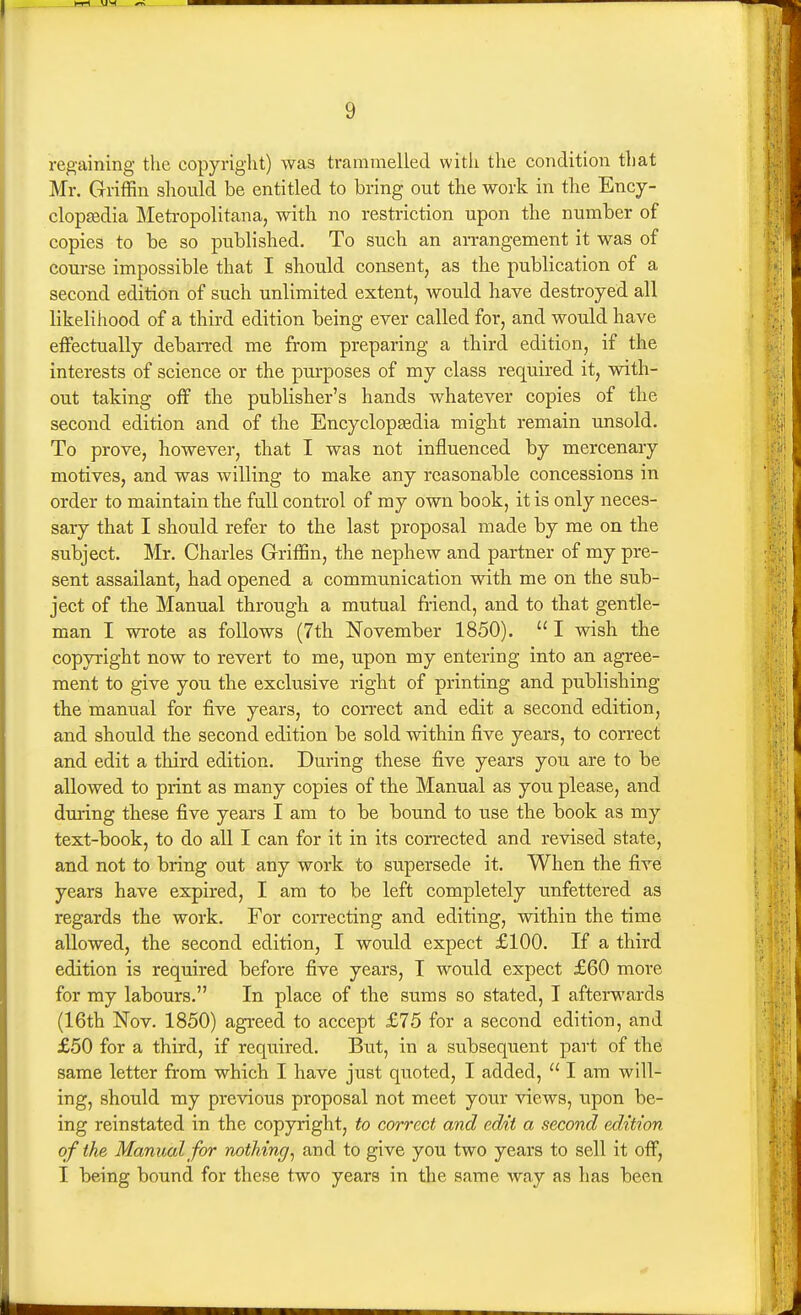 regaining the copyright) was trammelled with the condition that Mr. Griffin should be entitled to bring out the work in the Ency- clopgedia Metropolitan a, with no restriction upon the number of copies to be so published. To such an an-angement it was of course impossible that I should consent, as the publication of a second edition of such unlimited extent, would have destroyed all likelihood of a third edition being ever called for, and would have effectually debarred me from preparing a third edition, if the interests of science or the purposes of my class required it, with- out taking off the publisher's hands whatever copies of the second edition and of the Encyclopaedia might remain unsold. To prove, however, that I was not influenced by mercenary motives, and was willing to make any reasonable concessions in order to maintain the full control of my own book, it is only neces- sary that I should refer to the last proposal made by me on the subject. Mr. Charles Griffin, the nephew and partner of my pre- sent assailant, had opened a communication with me on the sub- ject of the Manual through a mutual friend, and to that gentle- man I wrote as follows (7th November 1850).  I wish the copyright now to revert to me, upon my entering into an agree- ment to give you the exclusive right of printing and publishing the manual for five years, to correct and edit a second edition, and should the second edition be sold within five years, to correct and edit a third edition. During these five years you are to be allowed to print as many copies of the Manual as you please, and during these five years I am to be bound to use the book as my text-book, to do all I can for it in its corrected and revised state, and not to bring out any work to supersede it. When the five years have expired, I am to be left completely unfettered as regards the work. For correcting and editing, within the time allowed, the second edition, I would expect £100. If a third edition is required before five years, I would expect £60 more for my labours. In place of the sums so stated, I afterwards (16th Nov. 1850) agreed to accept £75 for a second edition, and £50 for a third, if required. But, in a subsequent part of the same letter from which I have just quoted, I added,  I am will- ing, should my previous proposal not meet your views, upon be- ing reinstated in the copyright, to correct and edit a second edition of the Manual for nothing^ and to give you two years to sell it off, I being bound for these two years in the same way as has been