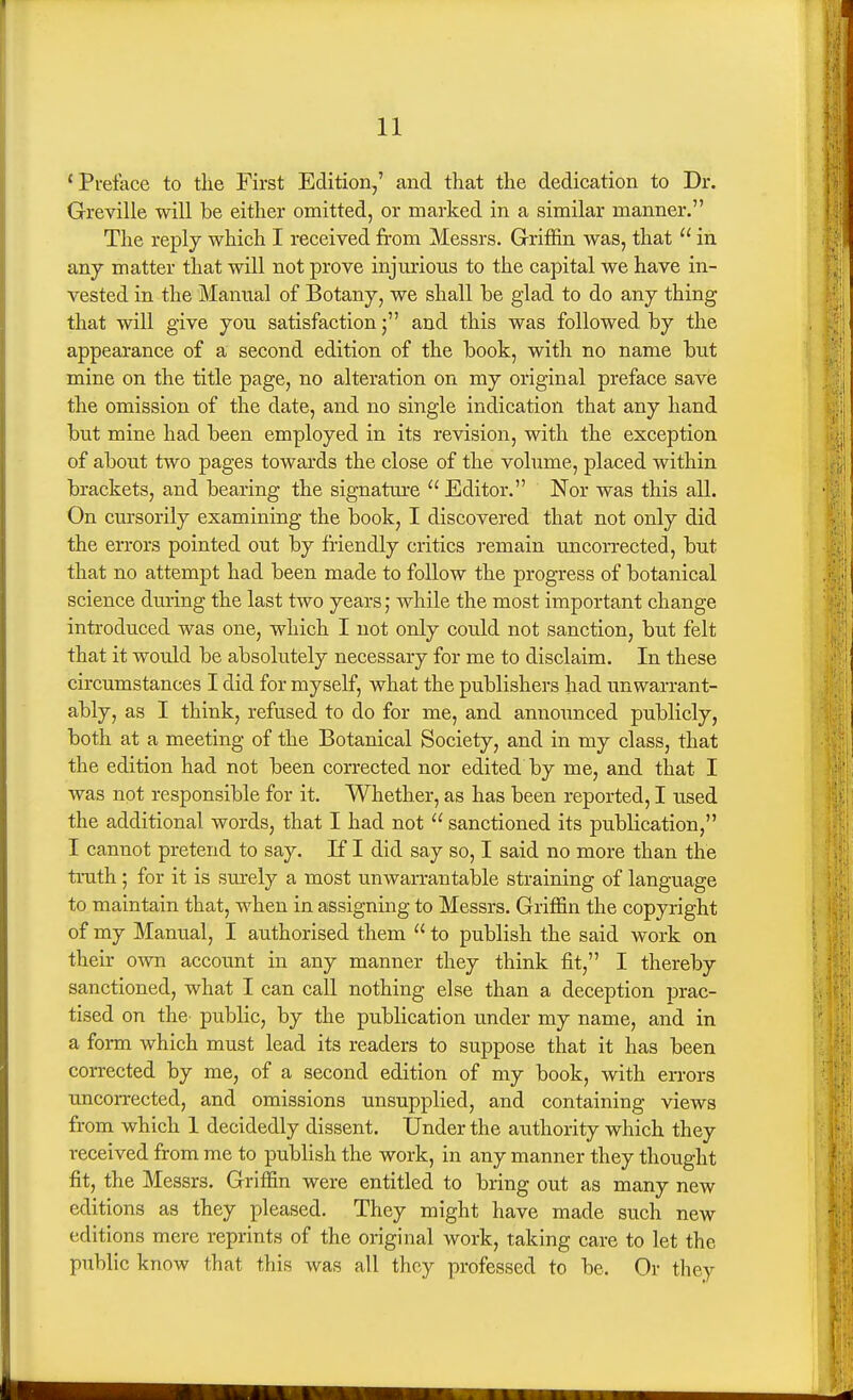 ' Preface to tile First Edition,' and that the dedication to Dr. Greville will be either omitted, or marked in a similar manner. The reply which I received from Messrs. Griffin was, that  in anj matter that will not prove injurious to the capital we have in- vested in the Manual of Botany, we shall be glad to do any thing that will give you satisfactionand this was followed by the appearance of a second edition of the book, with no name but mine on the title page, no alteration on my original preface save the omission of the date, and no single indication that any hand but mine had been employed in its revision, with the exception of about two pages towards the close of the volume, placed within brackets, and bearing the signature  Editor. Nor was this all. On cursorily examining the book, I discovered that not only did the errors pointed out by friendly critics remain uncorrected, but that no attempt had been made to follow the progress of botanical science during the last two years; while the most important change introduced was one, which I not only could not sanction, but felt that it would be absolutely necessary for me to disclaim. In these circumstances I did for myself, what the publishers had unwarrant- ably, as I think, refused to do for me, and announced publicly, both at a meeting of the Botanical Society, and in my class, that the edition had not been corrected nor edited by me, and that I was not responsible for it. Whether, as has been reported, I used the additional words, that I had not  sanctioned its publication, I cannot pretend to say. KI did say so, I said no more than the tnith; for it is surely a most unwarrantable straining of language to maintain that, when in assigning to Messrs. Griffin the copyright of my Manual, I authorised them  to publish the said work on their own account in any manner they think fit, I thereby sanctioned, what I can call nothing else than a deception prac- tised on the public, by the publication under my name, and in a foi-m which must lead its readers to suppose that it has been corrected by me, of a second edition of my book, with errors uncorrected, and omissions unsupplied, and containing views from which 1 decidedly dissent. Under the authority which they received from me to publish the work, in any manner they thought fit, the Messrs. Griffin were entitled to bring out as many new editions as they pleased. They might have made such new editions mere reprints of the original work, taking care to let the public know that this was all they professed to be. Or they