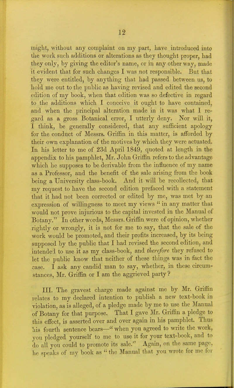 might, without any complaint on my part, have introduced into llie work such additions or alterations as they thought proper, had they only, by giving the editor's name, or in any other way, made it evident that for such changes I was not responsible. But that they were entitled, by anything that had passed between us, to hold me out to the public as having revised and edited the second edition of my book, when that edition was so defective in regard to the additions which I conceive it ought to have contained, and when the principal alteration made in it was what I re- gard as a gross Botanical error, I utterly deny. Nor will it, I think, be generally considered, that any sufficient apology for the conduct of Messrs. Griffin in this matter, is affijrded by their own explanation of the motives by which they were actuated. In his letter to me of 23d April 1849, quoted at length in the appendix to his pamphlet, Mr. John Griffin refers to the advantage which he supposes to be derivable from the influence of my name as a Professor, and the benefit of the sale arising from the book being a University class-book. And it will be recollected, that my request to have the second edition prefaced with a statement that it had not been corrected or edited by me, was met by an expression of willingness to meet my views  in any matter that would not prove injurious to the capital invested in the Manual of Botany. In other words, Messrs. Griffin were of opinion, whether rightly or wrongly, it is not for me to say, that the sale of the work would be promoted, and their profits increased, by its being supposed by the public that I had revised the second edition, and intended to use it as my class-book, and therefore they refused to let the public know that neither of these things was in fact the case. I ask any candid man to say, whether, in these circum- stances, Mr. Griffin or I am the aggrieved party ? III. The gravest charge made against me by Mr. Griffin relates to my declared intention to publish a new text-book in violation, as is alleged, of a pledge made by me to use the Manual of Botany for that purpose. That I gave Mr. Griffin a pledge to this effect, is asserted over and over again in his pamphlet. Thus his fourth sentence bears— when you agreed to write the work, you pledged yourself to me to use it for your text-book, and to do all you could to promote its sale. Again, on the same page, he speaks of my book as  the Manual that you wrote for mc for