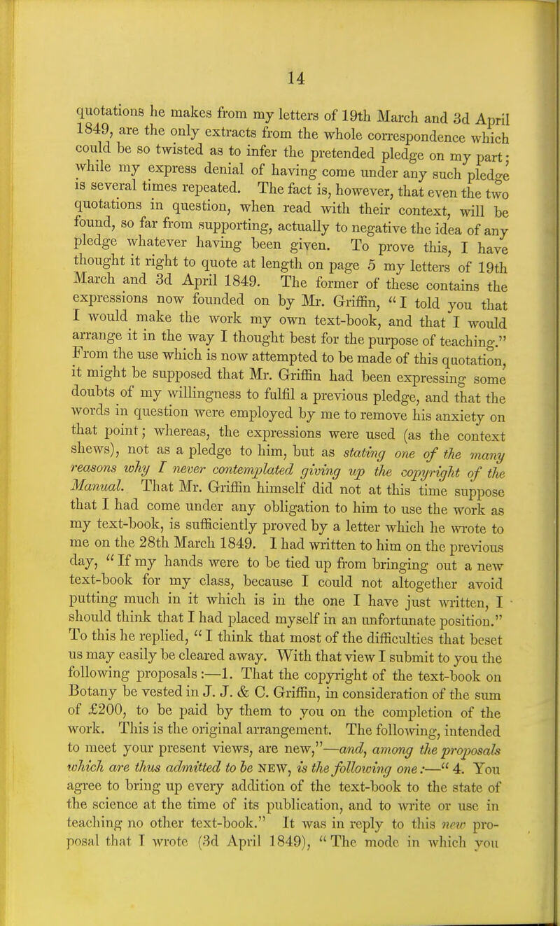 quotations he makes from my letters of 19th March and 3d April 1849, are the only extracts from the whole con-espondence which could be so twisted as to infer the pretended pledge on my part- while my express denial of having come under any such pledge IS several times repeated. The fact is, however, that even the two quotations m question, when read with their context, will be found, so far from supporting, actually to negative the idea of any pledge whatever having been given. To prove this, I have thought it right to quote at length on page 5 my letters of 19th March and 3d April 1849. The former of these contains the expressions now founded on by Mr. Griffin,  I told you that I would make the work my own text-book, and that I would arrange it in the way I thought best for the pui-pose of teaching. From the use which is now attempted to be made of this quotation, it might be supposed that Mr. Griffin had been expressing some doubts of my willingness to fulfil a previous pledge, and that the words in question were employed by me to remove his anxiety on that point; whereas, the expressions were used (as the context shews), not as a pledge to him, but as stating one of the many reasons why I never contemjylated giving up the copyright of the Manual That Mr. Griffin himself did not at this time suppose that I had come under any obligation to him to use the work as my text-book, is sufficiently proved by a letter which he wrote to me on the 28th March 1849. I had written to him on the previous day,  If my hands were to be tied up from bringing out a new text-book for my class, because I could not altogether avoid putting much in it which is in the one I have just ^\i-itten, I ■ should think that I had placed myself in an unfortunate position. To this he replied,  I think that most of the difficulties that beset us may easily be cleared away. With that view I submit to you the following proposals:—1. That the copyright of the text-book on Botany be vested in J. J. & C. Griffin, in consideration of the sum of £200, to be paid by them to you on the completion of the work. This is the original arrangement. The following, intended to meet your present views, are new,—and, among the projjosals which are thus admitted to he NEW, is thefolloicing one:— 4. You agree to bring up every addition of the text-book to the state of the science at the time of its publication, and to wite or use in teaching no other text-book. It was in reply to this neip pro- posal that T wrote (3d April 1849),  The mode in which you