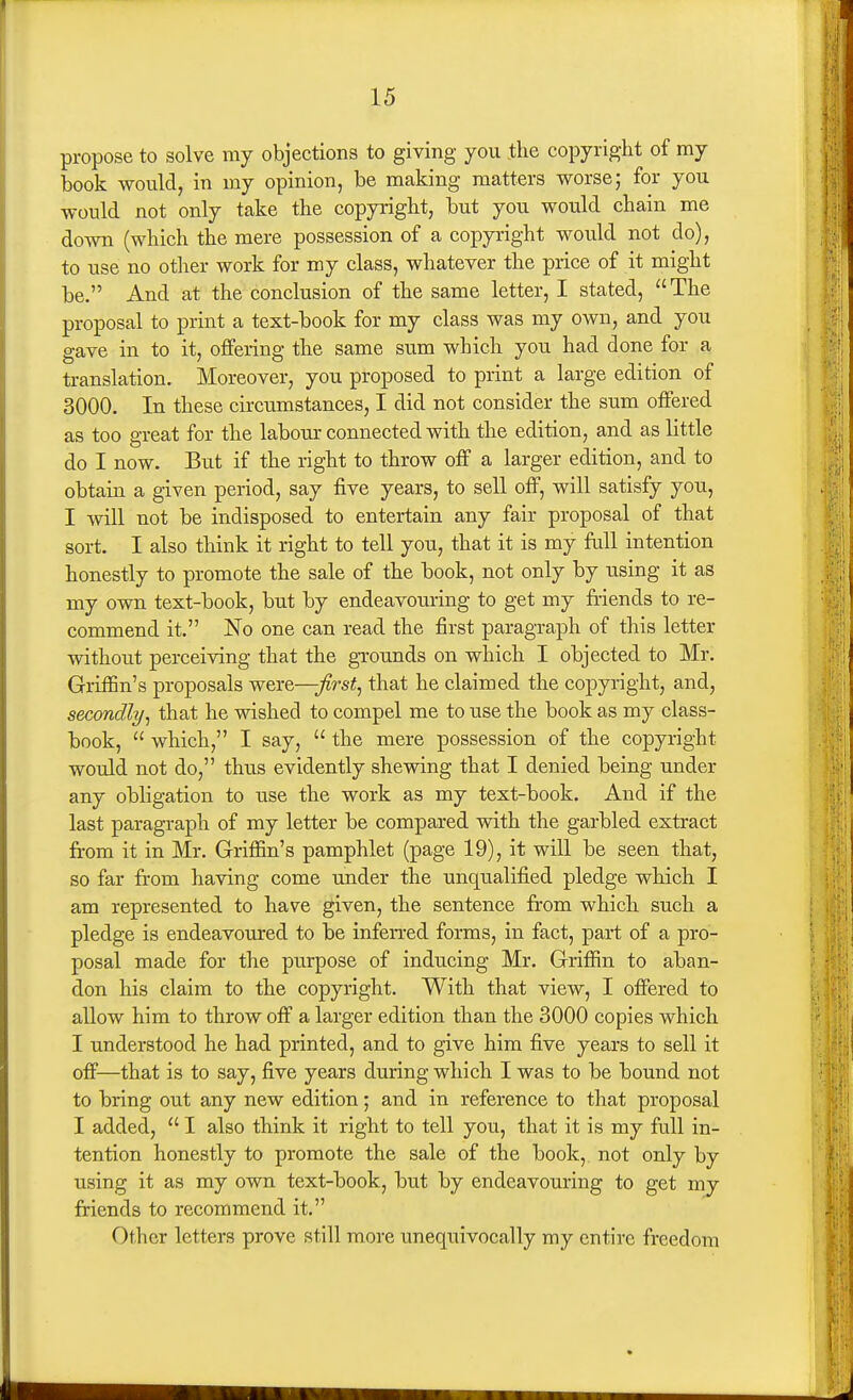 propose to solve my objections to giving you the copyright of my book would, in my opinion, be making matters worse; for you would not only take the copyright, but you would chain me down (which the mere possession of a copyright would not do), to use no other work for my class, whatever the price of it might be. And at the conclusion of the same letter, I stated, The proposal to print a text-book for my class was my own, and you gave in to it, offering the same sum which you had done for a translation. Moreover, you proposed to print a large edition of 3000. In these circumstances, I did not consider the sum offered as too great for the labour connected with the edition, and as little do I now. But if the right to throw off a larger edition, and to obtain a given period, say five years, to sell off, will satisfy you, I will not be indisposed to entertain any fair proposal of that sort. I also think it right to tell you, that it is my full intention honestly to promote the sale of the book, not only by using it as my own text-book, but by endeavouring to get my friends to re- commend it. No one can read the first paragraph of this letter without perceiving that the gTOunds on which I objected to Mr. Griffin's proposals were—/rsi, that he claimed the copyright, and, secondly^ that he wished to compel me to use the book as my class- book,  which, I say,  the mere possession of the copyright would not do, thus evidently shewing that I denied being under any obligation to use the work as my text-book. And if the last paragraph of my letter be compared with the garbled extract from it in Mr. Griffin's pamphlet (page 19), it will be seen that, so far from having come under the unqualified pledge which I am represented to have given, the sentence from which such a pledge is endeavoured to be infen-ed forms, in fact, part of a pro- posal made for the purpose of inducing Mr. Griffin to aban- don his claim to the copyright. With that view, I offered to allow him to throw off a larger edition than the 3000 copies which I understood he had printed, and to give him five years to sell it off—that is to say, five years during which I was to be bound not to bring out any new edition; and in reference to that proposal I added,  I also think it right to tell you, that it is my full in- tention honestly to promote the sale of the book, not only by using it as my own text-book, but by endeavouring to get my friends to recommend it. Other letters prove still more unequivocally my entire freedom