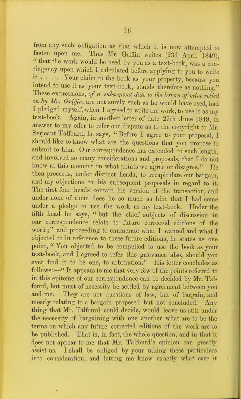 from any such obligation as that which it is now attempted to fasten upon me. Thus Mr. Griffin writes (23d April 1849), that the work would be used by you as a text-book, was a con- tingency upon which I calculated before applying to you to write it ... . Your claim to the book as your property, because you intend to use it as your text-book, stands therefore as nothing. These expressions, of a subsequent date to the Utters of mine relied on ly Mr. Griffin^ are not surely such as he would have used, had I pledged myself, when I agreed to write the work, to use it as my text-book. Again, in another letter of date 27th June 1849, in answer to my offer to refer our dispute as to the copyright to Mr. Serjeant Talfourd, he says,  Before I agree to your proposal, I should like to know what are the questions that you propose to submit to him. Our correspondence has extended to such length, and involved so many considerations and proposals, that I do not know at this moment on what points we agree or disagree. He then proceeds, under distinct heads, to recapitulate our bargain, and my objections to his subsequent proposals in regard to it. The first four heads contain his version of the transaction, and under none of them does he so much as hint that I had come under a pledge to use the work as my text-book. Under the fifth head he says,  but the chief subjects of discussion in our correspondence relate to future corrected editions of the work; and proceeding to enumerate what I wanted and what I objected to in reference to these future editions, he states as one point,  You objected to be compelled to use the book as your text-book, and I agreed to refer this grievance also, should you ever find it to be one, to arbitration. His letter concludes as follows:— It appears to me that very few of the points referred to in this epitome of our correspondence can be decided by Mr. Tal- fourd, but must of necessity be settled by agreement between you and me. They are not questions of law, but of bargain, and mostly relating to a bargain proposed but not concluded. Any thing that Mr. Talfourd could decide, would leave us still under the necessity of bargaining with one another what are to be the terms on which any future corrected editions of the work are to be published. That is, in fact, the whole question, and in that it does not appear to me that Mr. Talfourd's opinion can greatly assist us. I shall be obliged by your taking these particulars into consideration, and letting me know exactly what case it