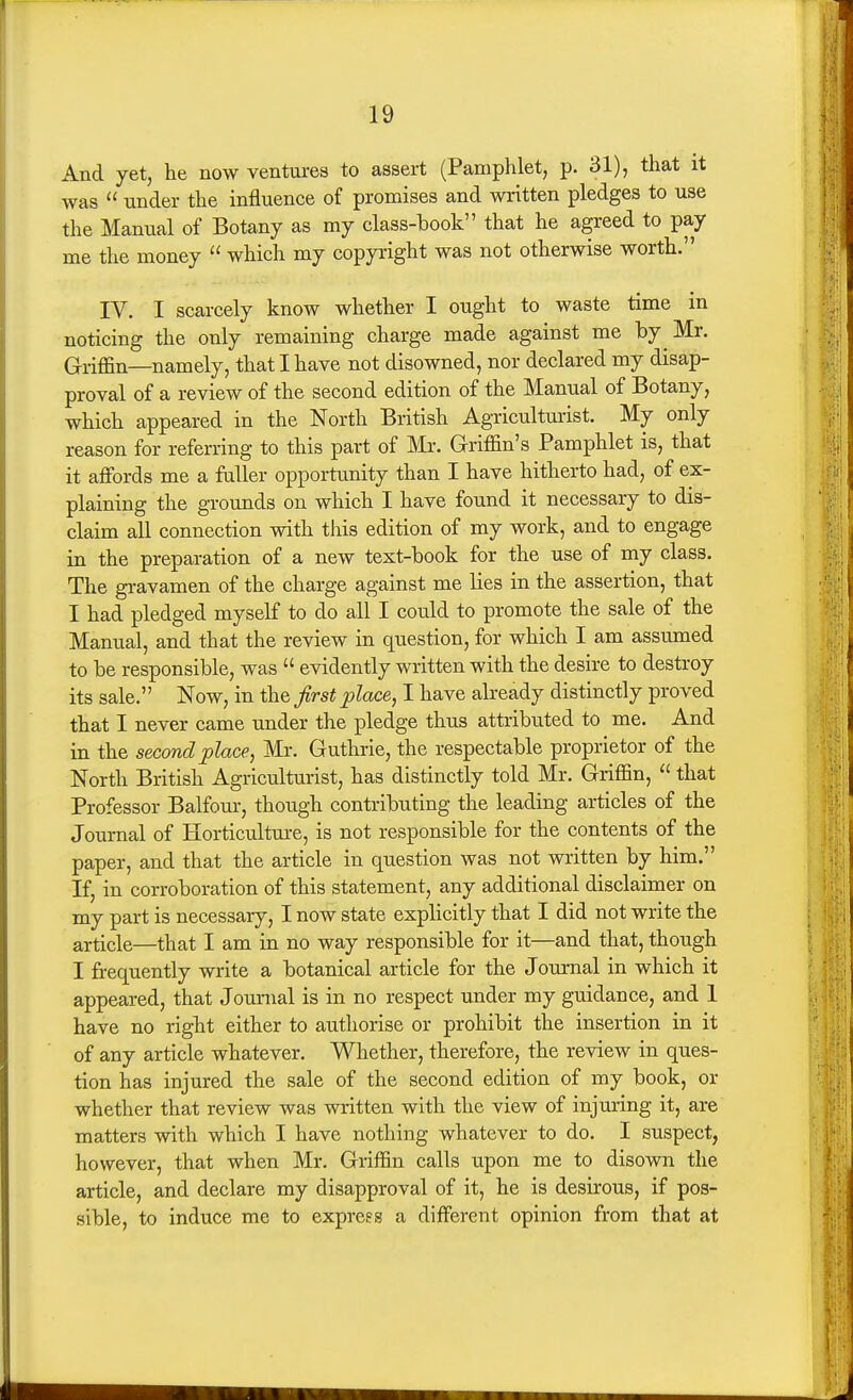 And yet, he now ventures to assert (Pamphlet, p. 31), that it was  under the influence of promises and written pledges to use the Manual of Botany as my class-book that he agreed to pay me the money  which my copyright was not otherwise worth. IV. I scarcely know whether I ought to waste time in noticing the only remaining charge made against me by Mr. Griffin—namely, that I have not disowned, nor declared my disap- proval of a review of the second edition of the Manual of Botany, which appeared in the North British Agriculturist. My only reason for referring to this part of IMi-. Griffin's Pamphlet is, that it affijrds me a faller opportunity than I have hitherto had, of ex- plaining the gTOunds on which I have found it necessary to dis- claim all connection with tliis edition of my work, and to engage in the preparation of a new text-book for the use of my class. The gravamen of the charge against me lies in the assertion, that I had pledged myself to do all I could to promote the sale of the Manual, and that the review in question, for which I am assumed to be responsible, was  evidently written with the desire to destroy its sale. Now, in the first place, I have already distinctly proved that I never came under the pledge thus attributed to me. And in the second place, Mr. Guthrie, the respectable proprietor of the North British Agriculturist, has distinctly told Mr. Griffin,  that Professor Balfour, though contributing the leading articles of the Journal of Horticultm-e, is not responsible for the contents of the paper, and that the article in question was not written by him. If, in corroboration of this statement, any additional disclaimer on my part is necessary, I now state explicitly that I did not write the article—that I am in no way responsible for it—and that, though I frequently write a botanical article for the Journal in which it appeared, that Journal is in no respect under my guidance, and 1 have no right either to authorise or prohibit the insertion in it of any article whatever. Whether, therefore, the review in ques- tion has injured the sale of the second edition of my book, or whether that review was written with the view of injuring it, are matters with which I have nothing whatever to do. I suspect, however, that when Mr. Griffin calls upon me to disown the article, and declare my disapproval of it, he is desirous, if pos- sible, to induce me to express a different opinion from that at