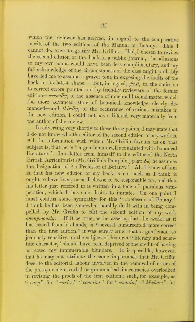 which the reviewer lias arrived, in regard to the comparative merits of the two editions of the Manual of Botany. This I cannot do, even to gratify Mr. Griffin. Had. I chosen to review the second edition of the book in a public journal, the allusions to my own name would have been less complimentary, and my fuller knowledge of the circumstances of the case might probably have led me to assume a graver tone in exposing the faults of the book in its latest shape. But, in regard, Jirst^ to the omission to correct errors pointed out by friendly reviewers of the former edition—secondly, to the absence of much additional matter which the more advanced state of botanical knowledge clearly de- manded—and thirdly, to the occurrence of serious mistakes in the new edition, I could not have differed very materially from the author of the review. In adverting very shortly to these three points, I may state that I do not know who the editor of the second edition of my work is. All the information with which Mr. Griffin favom-s us on that subject is, that he is  a gentleman well acquainted with botanical literature. In a letter from himself to the editor of the North British Agriculturist (Mr. Griffin's Pamphlet, page 24) he assumes the designation of  a Professor of Botany. All I know of him is, that his new edition of my book is not such as I think it ought to have been, or as I choose to be responsible for, and that his letter just referred to is written in a tone of querulous vitu- peration, which I have no desire to imitate. On one point I must confess some sympathy for this  Professor of Botany, I think he has been somewhat harshly dealt with in being com- pelled by Mr. Griffin to edit the second edition of my work anonymously. If it be true, as he asserts, that the work, as it has issued from his hands, is  several hundredfold more con-ect than the first edition, it was sm-ely cruel that a gentleman so jealously sensitive on the subject of his own  literary and scien- tific character, should have been deprived of the credit of having coiTCCted my innumerable blunders. It is possible, however, that he may not attribute the same importance that ]\Ir. Griffin does, to the editorial labour involved in the removal of errors of the press, or mere verbal or grammatical inaccuracies overlooked in revising the proofs of the first edition; such, for example, as  vary'''' for varies,^'' ^'■contains' iox wntain,''^  Mtckam'' for