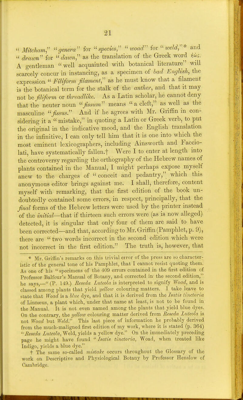  Mitcham;' genera'' for '>ec^es, ''woad'' for ''weld,'^ and  draion for «^Zmyw, as the translation of the Greek word ji^s. A o-entleman well acquainted with botanical literature will scarcely concur in instancing, as a specimen of bad English, the expression  Filiform- filament, as he must know that a filament is the botanical term for the stalk of the anther, and that it may not be filiform or threadlike. As a Latin scholar, he cannot deny that the neuter noun ''fissum means  a cleft, as well as the masculine fissus. And if he agrees with Mr. Griffin in con- sidering it a  mistake, in quoting a Latin or Greek verb, to put the original in the indicative mood, and the English translation in the infinitive, I can only tell him that it is one into which the most eminent lexicographers, including Ainsworth and Faccio- lati, have systematically fallen.f Were I to enter at length into the controversy regarding the orthography of the Hebrew names of plants contained in the Manual, I might perhaps expose myself anew to the charges of conceit and pedantry, which this anonjmious editor brings against me. I shall, therefore, content myself with remarking, that the first edition of the book un- doubtedly contained some errors, in respect, principally, that the final forms of the Hebrew letters were used by the printer instead of the initial—thsit if thirteen such errors were (as is now alleged) detected, it is singular that only four of them are said to have been corrected—and that, according to Mr. Griffin (Pamphlet, p. 9), there are  two words incorrect in the second edition which were not incorrect in the first edition. The trath is, however, that * Mr. Griffin's remarks on this trivial error of the press are so character- istic of the general tone of his Pamphlet, that I cannot resist quoting them. As one of his  specimens of the 409 errors contained in the first edition of Professor Balfour's Manual of Botany, and corrected in the second edition, he says,— (P. 149.) Reseda Luteola is interpreted to signify Woad, and is classed among plants that yield yellow colouring matters. I take leave to state that Woad is a Hue dye, and that it is derived from the Isatis iincioria of Linnseus, a plant which, under that name at least, is not to be found in the Manual. It is not even named among the plants that yield blue dyes. On the contrary, the yellow colouring matter derived from Reseda Luteola is not Woad but WeW This last piece of information he probably derived from the much-maligned first edition of my work, where it is stated (p. 364) ''Reseda Luteola, Weld, yields a yellow dye. On the immediately preceding page he might have found Isatis tinctoria, Woad, when treated like Indigo, yields a blue dye. t The same so-called mistake occurs throughout the Glossary of the work on Descriptive and Physiological Botany by Professor Henslow of Cambridge.