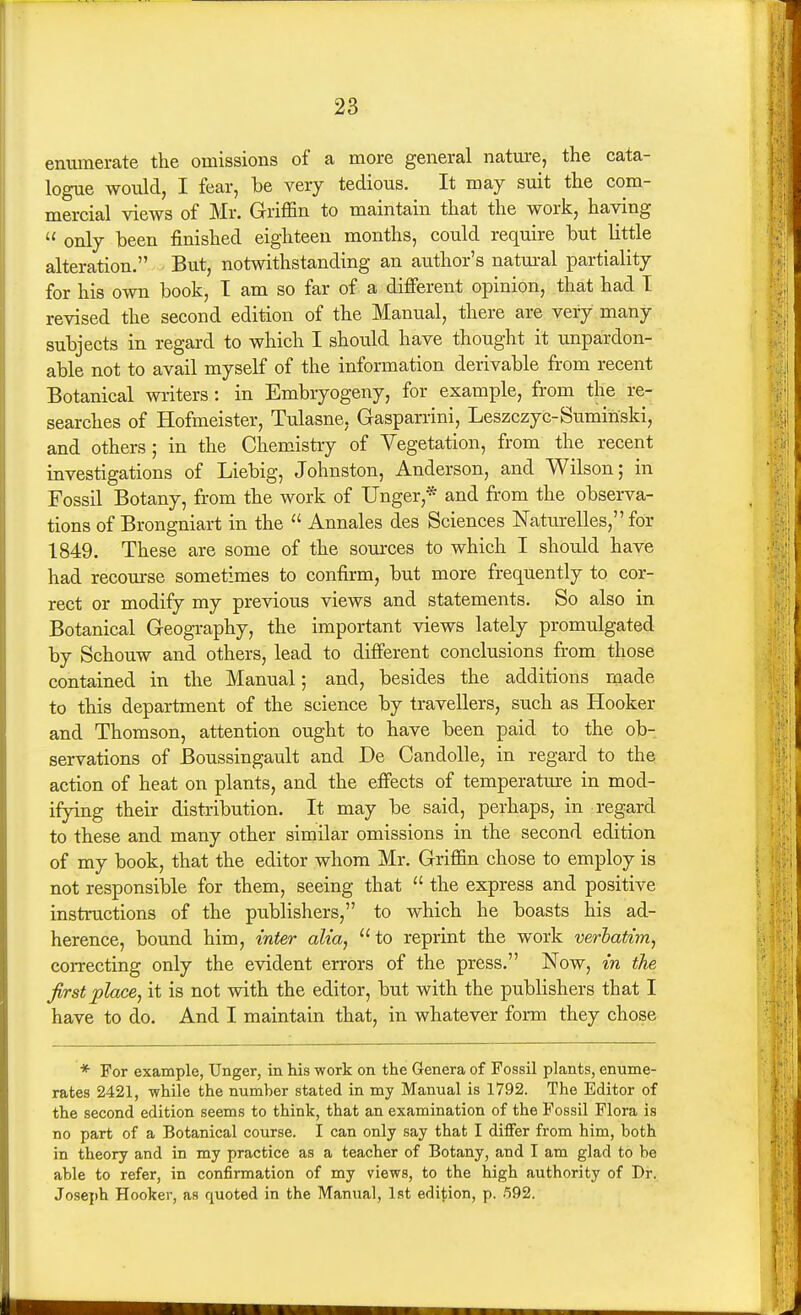 enumerate the omissions of a more general nature, the cata- logue would, I fear, be very tedious. It may suit the com- mercial views of Mr. Griffin to maintain that the work, having  only been finished eighteen months, could require but little alteration, But, notwithstanding an author's natural partiality for his own book, T am so far of a different opinion, that had T revised the second edition of the Manual, there are very many subjects in regard to which I should have thought it unpardon- able not to avail myself of the information derivable from recent Botanical writers: in Embryogeny, for example, from the re- searches of Hofmeister, Tulasne, Gasparrini, Leszczyc-Sumiiiski, and others; in the Chemistry of Vegetation, from the recent investigations of Liebig, Johnston, Anderson, and Wilson; in Fossil Botany, from the work of Unger,* and from the observa- tions of Brongniart in the  Annales des Sciences Naturelles, for 1849. These are some of the sources to which I should have had recom-se sometimes to confirm, but more frequently to cor- rect or modify my previous views and statements. So also in Botanical Geography, the important views lately promulgated by Schouw and others, lead to difierent conclusions from those contained in the Manual; and, besides the additions made to this department of the science by travellers, such as Hooker and Thomson, attention ought to have been paid to the ob- servations of Boussingault and De Candolle, in regard to the action of heat on plants, and the efiects of temperature in mod- ifying their distribution. It may be said, perhaps, in regard to these and many other similar omissions in the second edition of my book, that the editor whom Mr. Griffin chose to employ is not responsible for them, seeing that  the express and positive instructions of the publishers, to which he boasts his ad- herence, bound him, inter alia, to reprint the work verbatim^ correcting only the evident errors of the press. Now, in the first place, it is not with the editor, but with the publishers that I have to do. And I maintain that, in whatever form they chose * For example, Unger, in his work on the Genera of Fossil plants, enume- rates 2421, while the number stated in my Manual is 1792. The Editor of the second edition seems to think, that an examination of the Fossil Flora is no part of a Botanical course. I can only say that I differ from him, both in theory and in my practice as a teacher of Botany, and I am glad to be able to refer, in confirmation of my views, to the high authority of Dr. Joseph Hooker, as quoted in the Manual, 1st edi^^ion, p. .592.