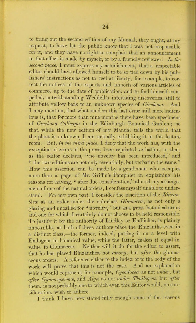 to bring out the second edition of my Manual, they ought, at my request, to have let the public know that I was not responsible for it, and they have no right to complain that an announcement to that effect is made by myself, or by a friendly reviewer. In the second place, I must express my astonishment, that a respectable editor should have allowed himself to be so tied down by his pub- lishers' instructions as not to feel at liberty, for example, to cor- rect the notices of the exports and imports of vax-ious articles of commerce up to the date of publication, and to find himself com- pelled, notwithstanding Weddell's interesting discoveries, still to attribute yellow bark to an imknown species of Cinchona. And I may mention, that what renders this last error still more ridicu- lous is, that for more than nine months there have been specimens of Cinchona Galisaya in the Edinburgh Botanical Garden; so that, while the new edition of my Manual tells the world that the plant is unknown, I am actually exhibiting it in the lecture room. But, in the third place, I deny that the work has, with the exception of errors of the press, been reprinted verbatim ; or that, as the editor declares,  no novelty has been introduced, and  the two editions are not only essentially, but verbatim the same. How this assertion can be made by a gentleman who occupies more than a page of Mr. Griffin's Pamphlet in explaining his reasons for having,  after due consideration, altered my arrange- ment of one of the natural orders, I confess myself unable to under- stand. For my own part, I consider the insertion of the Rliizan- tJiece as an order under the sub-class Glwnacem, as not only a glaring and uncalled for  novelty, but as a gross botanical en-or, and one for which I certainly do not choose to be held responsible. To justify it by the authority of Lindley or Endlicher, is plainly impossible, as both of these authors place the Ehizanths even in a distinct class,—the former, indeed, putting it on a level with Endogens in botanical value, while the latter, makes it equal in value to GlumaceEe. Neither will it do for the editor to assert, that he has placed Ehizantheas not among, but after the gluma- ceous orders. A reference either to the index or to the body of the work will prove that this is not the case. And an explanation which would represent, for example, Cycadaceai as not under, but after QymnospermoB, and Algm as not under TJiallogens, but afhr them, is not probably one to which even this Editor would, on con- sideration, wish to adhere. I think I have now stated fully enough some of the reasons