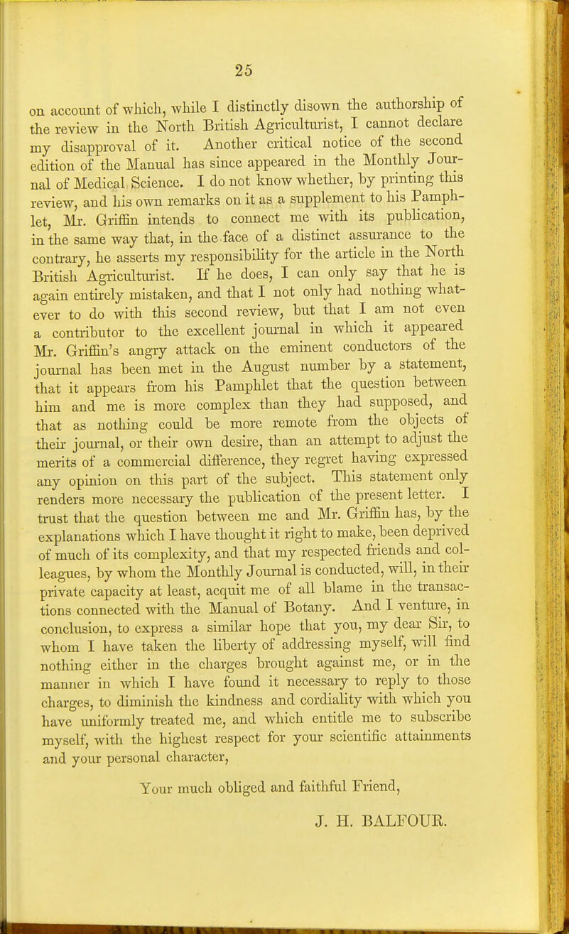 on account of which, while I distinctly disown the authorship of the review in the North British Agricultuiist, I cannot declare my disapproval of it. Another critical notice of the second edition of the Manual has since appeared in the Monthly Jour- nal of Medical Science. I do not know whether, by printing this review, and his own remarks on it as a supplement to his Pamph- let, Mr. Griffin intends to connect me with its publication, in the same way that, in the face of a distinct assurance to the conti-ary, he asserts my responsibility for the article in the North British Agriculturist. If he does, I can only say that he is again entirely mistaken, and that I not only had nothing what- ever to do with this second review, but that I am not even a contributor to the excellent journal in which it appeared Mr. Griffin's angiy attack on the eminent conductors of the journal has been met in the August number by a statement, that it appears from his Pamphlet that the question between him and me is more complex than they had supposed, and that as nothing could be more remote from the objects of their jom-nal, or their own desire, than an attempt to adjust the merits of a commercial difference, they regret having expressed any opinion on this part of the subject. This statement only renders more necessary the publication of the present letter. I trust that the question between me and Mr. Griffin has, by the explanations which I have thought it right to make, been deprived of much of its complexity, and that my respected friends and col- leagues, by whom the Monthly Journal is conducted, will, in their private capacity at least, acquit me of all blame in the transac- tions connected with the Manual of Botany. And I venture, in conclusion, to express a similar hope that you, my dear Sir, to whom I have taken the liberty of addressing myself, will find nothing either in the charges brought against me, or in the manner in which I have found it necessary to reply to those charges, to diminish the kindness and cordiality with which you have uniformly treated me, and which entitle me to subscribe myself, with the highest respect for yom- scientific attainments and your personal character. Your umch obliged and faithful Friend, J. H. BALFOUR.