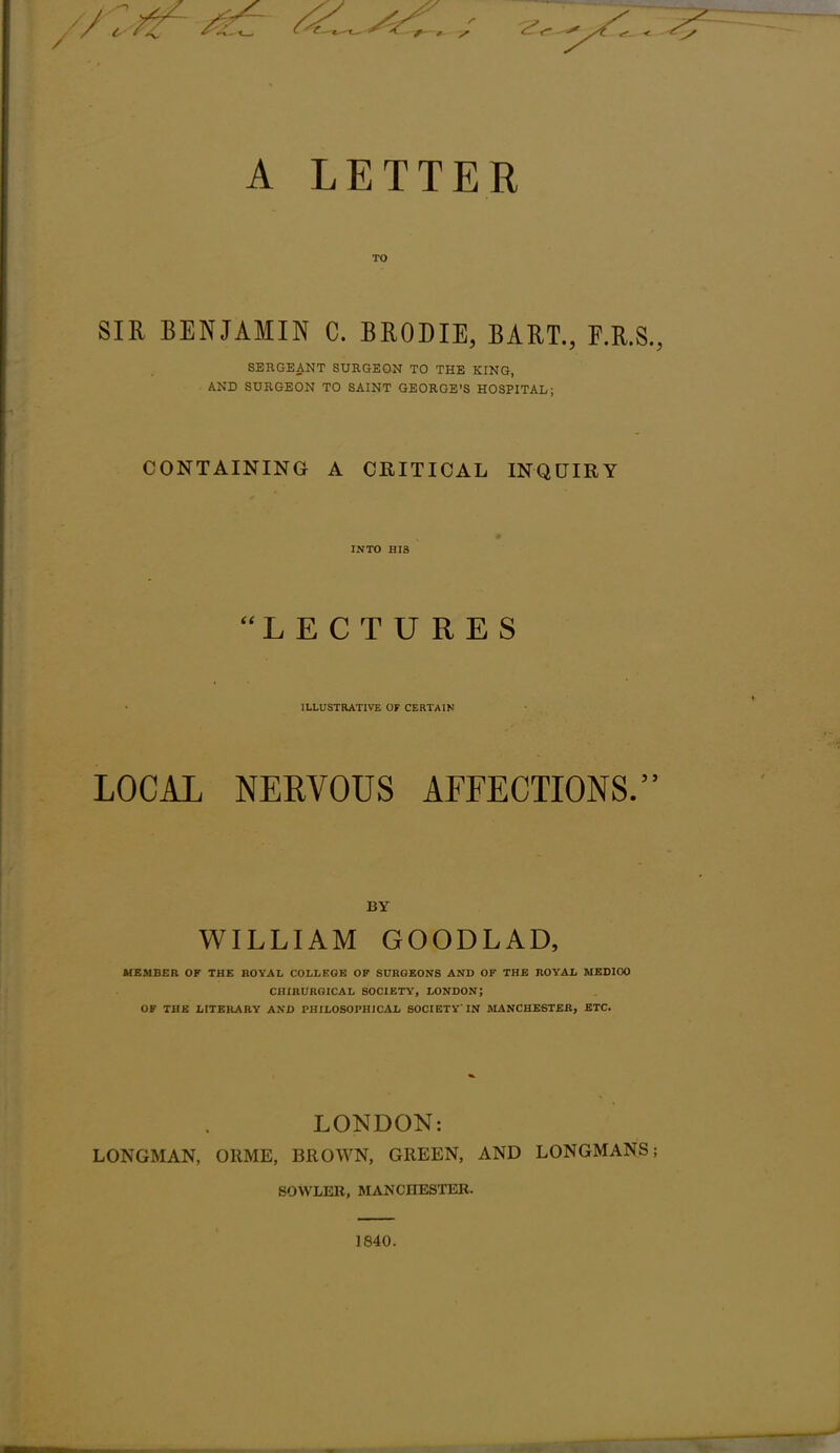 A LETTER TO SIR BENJAMIN C. BRODIE, BART., F.R.S., SERGEANT SURGEON TO THE KING, AND SURGEON TO SAINT GEORGE'S HOSPITAL; CONTAINING A CRITICAL INQUIRY INTO HIS LECTURES ILLUSTRATIVE OF CERTAIN LOCAL NERVOUS AFFECTIONS. BY WILLIAM GOODLAD, MEMBER OF THE BOYAL COLLEGE OF SURGEONS AND OF THE ROYAL MEDICO CHiBURGICAL SOCIETY, LONDON; OF THE LITEKARY AND PHILOSOPHJCAI, SOCIETY IN MANCHESTER, ETC. LONDON: LONGMAN, ORME, BROWN, GREEN, AND LONGMANS; SOVVLER, MANCHESTER. 1840.