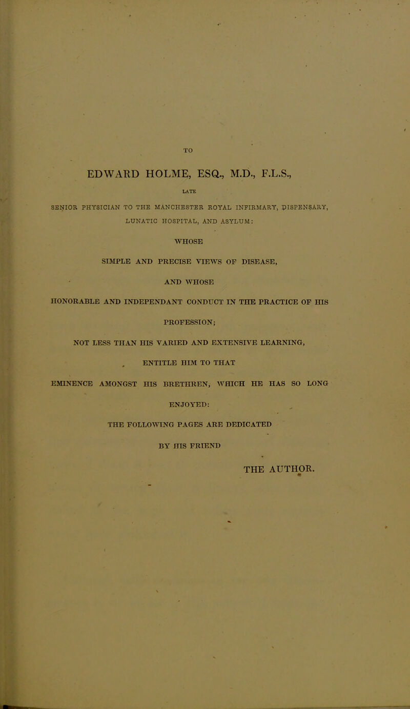 TO EDWARD HOLME, ESQ., M.D., F.L.S., LATE SElilOR PHYSICIAN TO THE MANCHESTER ROYAL INFIRMARY, PISPENSARY, LUNATIC HOSPITAL, AND ASYLUM: WHOSE SIMPLE AND PRECISE VIEWS OF DISEASE, AND WHOSE HONORABLE AND INDEPENDANT CONDUCT IN THE PRACTICE OF HIS PROFESSION; NOT LESS THAN HIS VARIED AND EXTENSIVE LEARNING, ENTITLE HIM TO THAT EMINENCE AMONGST HIS BRETHREN, WHICH HE HAS SO LONG ENJOYED: THE FOLLOWING PAGES ARE DEDICATED BY HIS FRIEND THE AUTHOR.