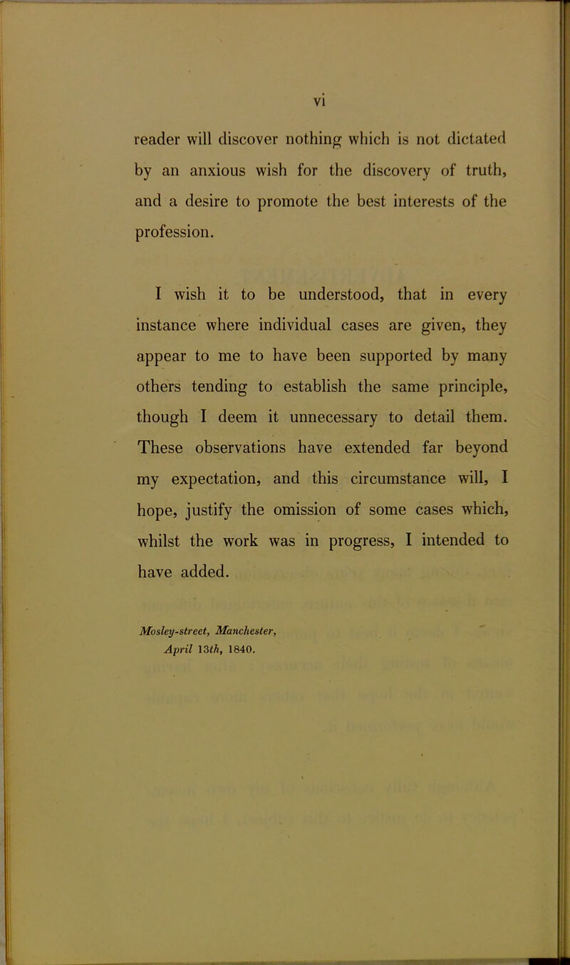 vi reader will discover nothing which is not dictated by an anxious wish for the discovery of truth, and a desire to promote the best interests of the profession. I wish it to be understood, that in every instance where individual cases are given, they appear to me to have been supported by many others tending to establish the same principle, though I deem it unnecessary to detail them. These observations have extended far beyond my expectation, and this circumstance will, I hope, justify the omission of some cases which, whilst the work was in progress, I intended to have added. Mosley-street, Manchester, April \Zth, 1840.