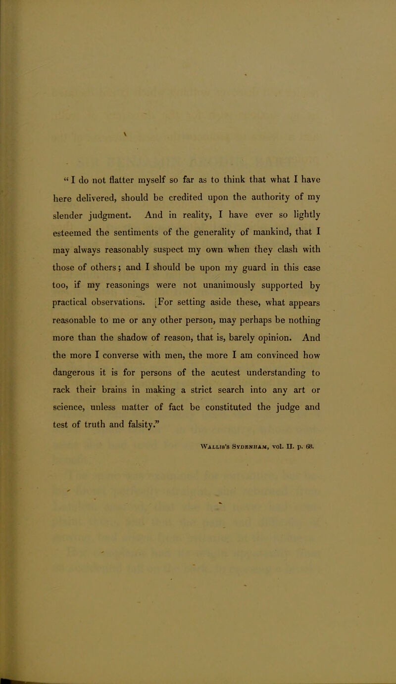 here delivered, should be credited upon the authority of my slender judgment. And in reality, I have ever so lightly esteemed the sentiments of the generality of mankind, that I may always reasonably suspect my own when they clash with those of others; and I should be upon my guard in this case too, if my reasonings were not unanimously supported by practical observations. [For setting aside these, what appears reasonable to me or any other person, may perhaps be nothing more than the shadow of reason, that is, barely opinion. And the more I converse with men, the more I am convinced how dangerous it is for persons of the acutest understanding to rack their brains in making a strict search into any art or science, unless matter of fact be constituted the judge and test of truth and falsity. Wai-lis's Syjdbnham, vol. II. p. 68.