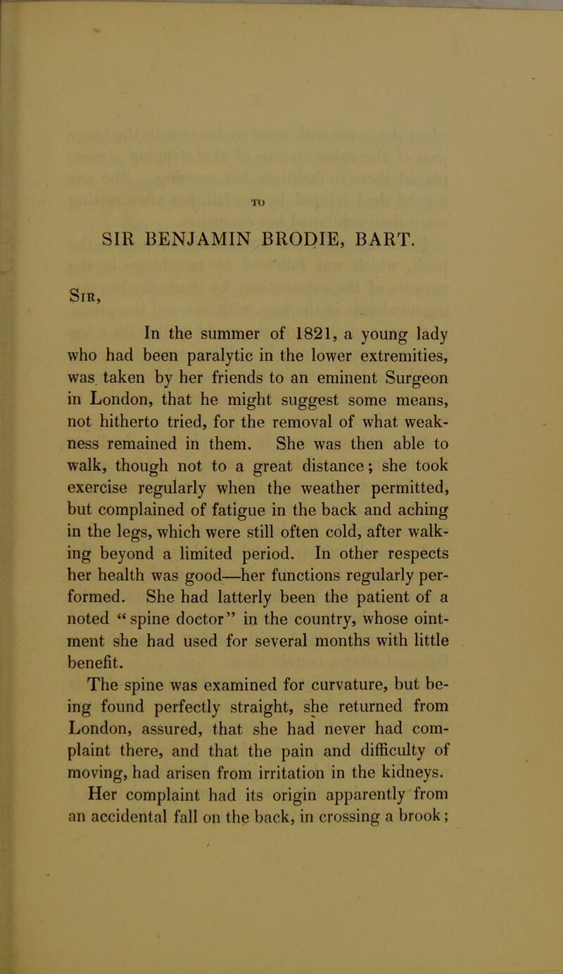 SIR BENJAMIN BRODIE, BART. Sir, In the summer of 1821, a young lady who had been paralytic in the lower extremities, was. taken by her friends to an eminent Surgeon in London, that he might suggest some means, not hitherto tried, for the removal of what weak- ness remained in them. She was then able to walk, though not to a great distance; she took exercise regularly when the weather permitted, but complained of fatigue in the back and aching in the legs, which were still often cold, after walk- ing beyond a limited period. In other respects her health was good—her functions regularly per- formed. She had latterly been the patient of a noted spine doctor in the country, whose oint- ment she had used for several months with little benefit. The spine was examined for curvature, but be- ing found perfectly straight, she returned from London, assured, that she had never had com- plaint there, and that the pain and difficulty of moving, had arisen from irritation in the kidneys. Her complaint had its origin apparently from an accidental fall on the back, in crossing a brook;