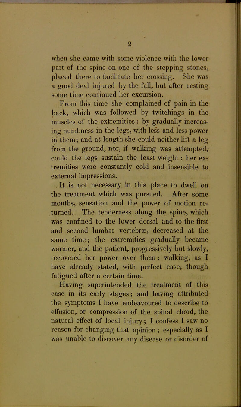 when she came with some violence with the lower part of the spine on one of the stepping stones, placed there to facilitate her crossing. She was a good deal injured by the fall, but after resting some time continued her excursion. From this time she complained of pain in the back, which was followed by twitchings in the muscles of the extremities: by gradually increas- ing numbness in the legs, with les's and less power in them; and at length she could neither lift a leg from the ground, nor, if walking was attempted, could the legs sustain the least weight: her ex- tremities were constantly cold and insensible to external impressions. . It is not necessary in this place to dwell on the treatment which was pursued. After some months, sensation and the power of motion re- turned. The tenderness along the spine, which was confined to the lower dorsal and to the first and second lumbar vertebrae, decreased at the same time; the extremities gradually became warmer, and the patient, progressively but slowly, recovered her power over them: walking, as I have already stated, with perfect ease, though fatigued after a certain time. Having superintended the treatment of this case in its early stages; and having attributed the symptoms I have endeavoured to describe to effusion, or compression of the spinal chord, the natural effect of local injury; I confess I saw no reason for changing that opinion; especially as I was unable to discover any disease or disorder of