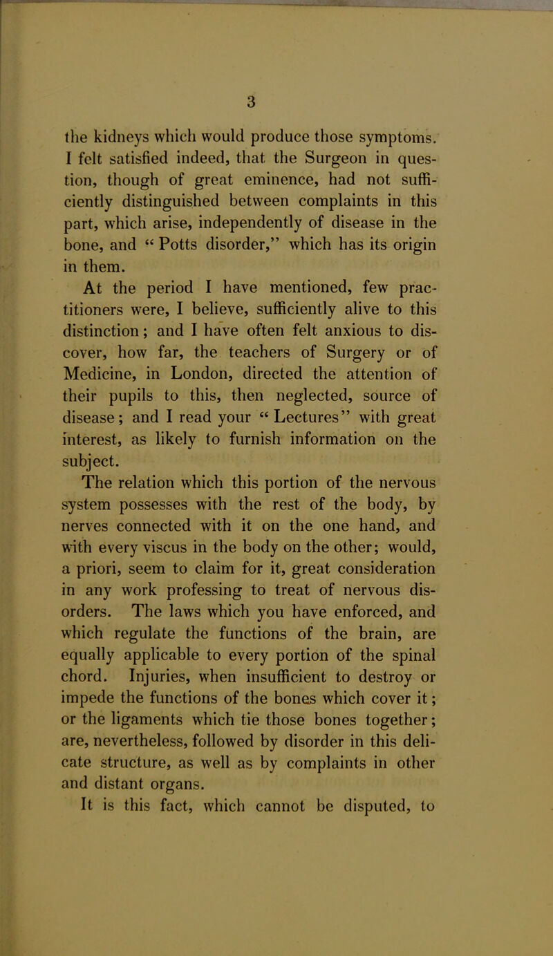 a the kidneys which would produce those symptoms. I felt satisfied indeed, that the Surgeon in ques- tion, though of great eminence, had not suffi- ciently distinguished between complaints in this part, which arise, independently of disease in the bone, and  Potts disorder, which has its origin in them. At the period I have mentioned, few prac- titioners were, I believe, sufficiently alive to this distinction; and I have often felt anxious to dis- cover, how far, the teachers of Surgery or of Medicine, in London, directed the attention of their pupils to this, then neglected, source of disease; and I read your Lectures with great interest, as likely to furnish information on the subject. The relation which this portion of the nervous system possesses with the rest of the body, by nerves connected with it on the one hand, and with every viscus in the body on the other; would, a priori, seem to claim for it, great consideration in any work professing to treat of nervous dis- orders. The laws which you have enforced, and which regulate the functions of the brain, are equally applicable to every portion of the spinal chord. Injuries, when insufficient to destroy or impede the functions of the bones which cover it; or the ligaments which tie those bones together; are, nevertheless, followed by disorder in this deli- cate structure, as well as by complaints in other and distant organs. It is this fact, which cannot be disputed, to