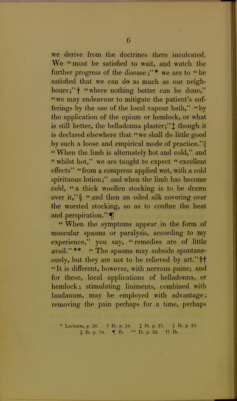 we derive from the doctrines there inculcated. We must be satisfied to wait, and watch the further progress of the disease;* we are to be satisfied that we can do as much as our neigh- bours ;f where nothing better can be done, we may endeavour to mitigate the patient's suf- ferings by the use of the local vapour bath, by the application of the opium or hemlock, or what is still better, the belladonna plaster;J though it is declared elsewhere that we shall do little good by such a loose and empirical mode of practice.||  When the limb is alternately hot and cold, and  whilst hot, we are taught to expect  excellent eff*ects from a compress appHed wet, with a cold spirituous lotion; and when the limb has become cold,  a thick woollen stocking is to be drawn over it,§ and then an oiled silk covering over the worsted stocking, so as to confine the heat and perspiration.^  When the symptoms appear in the form of muscular spasms or paralysis, according to my experience, you say,  remedies are of little avail. **  The spasms may subside spontane- ously, but they are not to be relieved by art.ff It is different, however, with nervous pains; and for these, local applications of belladonna, or hemlock; stimulating liniments, combined with laudanum, may be employed with advantage; removing the pain perhaps for a time, perhaps * Lectures, p. 2(5. f P- 24. t lb. p. 27. || lb. p. 23. § lb. p. 78. 1 lb. *♦ lb. p. 32. tt lb.