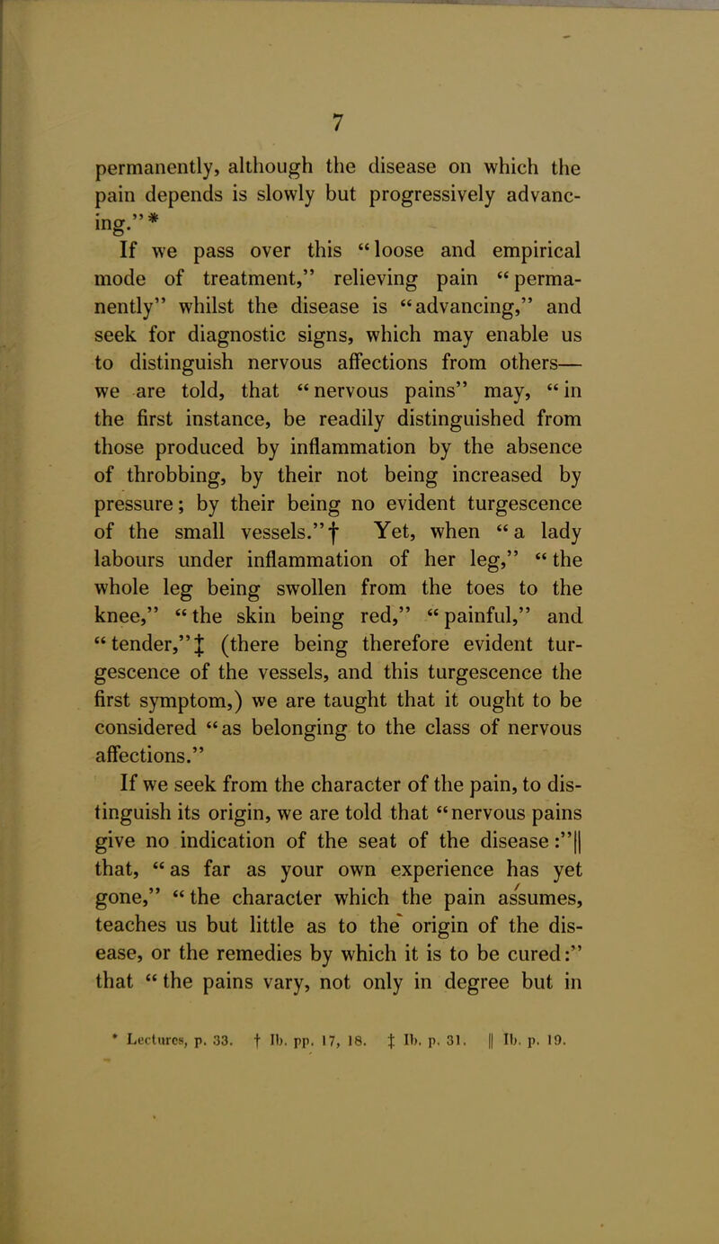 permanently, although the disease on which the pain depends is slowly but progressively advanc- ing.* If we pass over this loose and empirical mode of treatment, relieving pain perma- nently whilst the disease is advancing, and seek for diagnostic signs, which may enable us to distinguish nervous affections from others— we are told, that  nervous pains may,  in the first instance, be readily distinguished from those produced by inflammation by the absence of throbbing, by their not being increased by pressure; by their being no evident turgescence of the small vessels.f Yet, when a lady labours under inflammation of her leg,  the whole leg being swollen from the toes to the knee, the skin being red, painful, and tender,J (there being therefore evident tur- gescence of the vessels, and this turgescence the first symptom,) we are taught that it ought to be considered as belonging to the class of nervous affections. If we seek from the character of the pain, to dis- tinguish its origin, we are told that nervous pains give no indication of the seat of the disease :|| that,  as far as your own experience has yet gone,  the character which the pain assumes, teaches us but little as to the' origin of the dis- ease, or the remedies by which it is to be cured: that  the pains vary, not only in degree but in * Lectures, p. 33. f lb. pp. 17, 18. t lb. p. 31. || lb. p. 19.