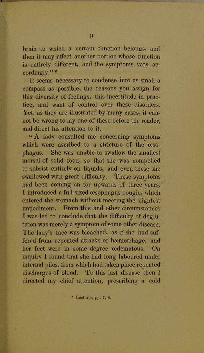 brain to which a certain function belongs, and then it may affect another portion whose function is entirely different, and the symptoms vary ac- cordingly.* It seems necessary to condense into as small a compass as possible, the reasons you assign for this diversity of feelings, this incertitude in prac- tice, and want of control over these disorders. Yet, as they are illustrated by many cases, it can- not be wrong to lay one of these before the reader, and direct his attention to it.  A lady consulted me concerning symptoms which were ascribed to a stricture of the oeso- phagus. She was unable to swallow the smallest morsel of solid food, so that she was compelled to subsist entirely on liquids, and even these she swallowed with great difficulty. These symptoms had been coming on for upwards of three years. I introduced a full-sized oesophagus bougie, which entered the stomach without meeting the slightest impediment. From this and other circumstances I was led to conclude that the difficulty of deglu- tition was merely a symptom of some other disease. The lady's face was bleached, as if she had suf- fered from repeated attacks of haemorrhage, and her feet were in some degree oedematous. On inquiry I found that she had long laboured under internal piles, from which had taken place repeated discharges of blood. To this last disease then I directed my chief attention, prescribing a cold