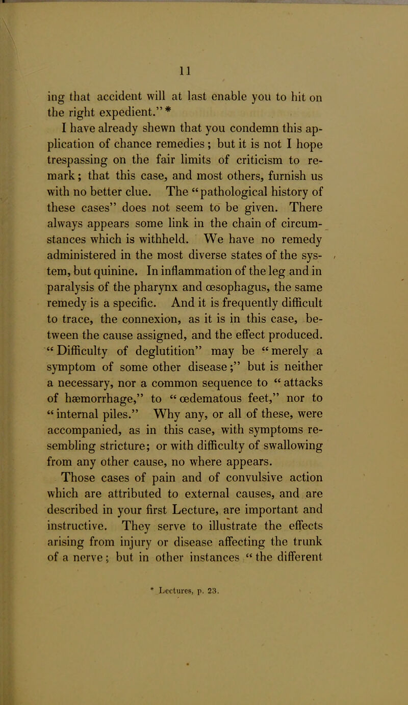 ing that accident will at last enable you to hit on the right expedient. * I have already shewn that you condemn this ap- plication of chance remedies ; but it is not I hope trespassing on the fair limits of criticism to re- mark ; that this case, and most others, furnish us with no better clue. The pathological history of these cases does not seem to be given. There always appears some link in the chain of circum- stances which is withheld. We have no remedy administered in the most diverse states of the sys- tem, but quinine. In inflammation of the leg and in paralysis of the pharynx and oesophagus, the same remedy is a specific. And it is frequently difficult to trace, the connexion, as it is in this case, be- tween the cause assigned, and the effect produced. Difficulty of deglutition may be merely a symptom of some other disease; but is neither a necessary, nor a common sequence to  attacks of haemorrhage, to  oedematous feet, nor to  internal piles. Why any, or all of these, were accompanied, as in this case, with symptoms re- sembling stricture; or with difficulty of swallowing from any other cause, no where appears. Those cases of pain and of convulsive action which are attributed to external causes, and are described in your first Lecture, are important and instructive. They serve to illustrate the effects arising from injury or disease affecting the trunk of a nerve; but in other instances  the different