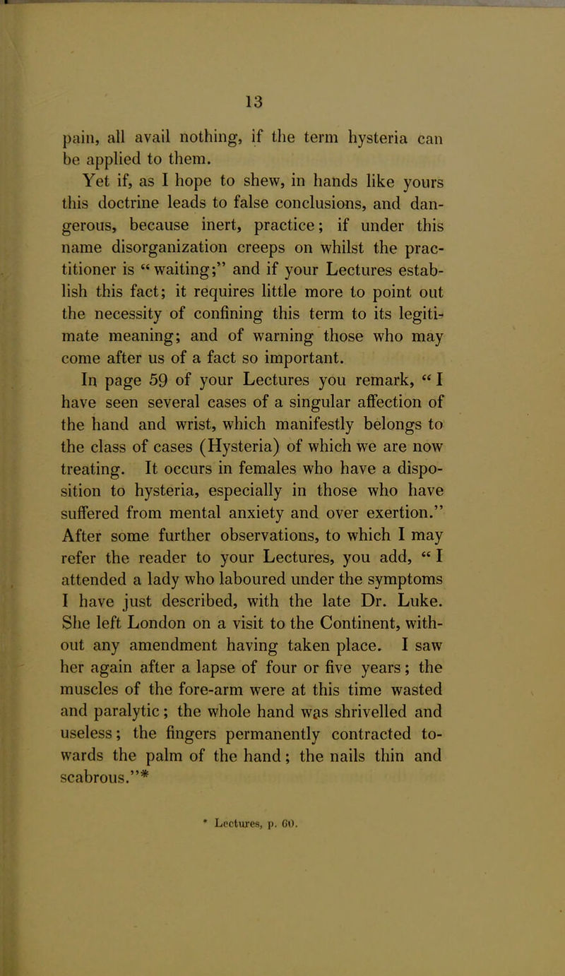 pain, all avail nothing, if the term hysteria can be applied to them. Yet if, as I hope to shew, in hands like yours this doctrine leads to false conclusions, and dan- gerous, because inert, practice; if under this name disorganization creeps on whilst the prac- titioner is waiting; and if your Lectures estab- lish this fact; it requires httle more to point out the necessity of confining this term to its legiti-^ mate meaning; and of warning those who may come after us of a fact so important. In page 59 of your Lectures you remark,  I have seen several cases of a singular affection of the hand and wrist, which manifestly belongs to the class of cases (Hysteria) of which we are now treating. It occurs in females who have a dispo- sition to hysteria, especially in those who have suffered from mental anxiety and over exertion. After some further observations, to which I may refer the reader to your Lectures, you add,  I attended a lady who laboured under the symptoms I have just described, with the late Dr. Luke. She left London on a visit to the Continent, with- out any amendment having taken place. I saw her again after a lapse of four or five years; the muscles of the fore-arm were at this time wasted and paralytic; the whole hand was shrivelled and useless; the fingers permanently contracted to- wards the palm of the hand; the nails thin and scabrous.*