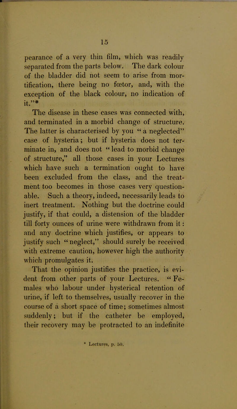 pearance of a very thin film, which was readily separated from the parts below. The dark colour of the bladder did not seem to arise from mor- tification, there being no foetor, and, with the exception of the black colour, no indication of it.* The disease in these cases was connected with, and terminated in a morbid change of structure. The latter is characterised by you  a neglected case of hysteria; but if hysteria does not ter- minate in, and does not  lead to morbid change of structure,'* all those cases in your Lectures which have such a termination ought to have been excluded from the class, and the treat- ment too becomes in those cases very question- able. Such a theory, indeed, necessarily leads to inert treatment. Nothing but the doctrine could justify, if that could, a distension of the bladder till forty ounces of urine were withdrawn from it: and any doctrine which justifies, or appears to justify such neglect, should surely be received with extreme caution, however high the authority which promulgates it. That the opinion justifies the practice, is evi- dent from other parts of your Lectures.  Fe- males who labour under hysterical retention of urine, if left to themselves, usually recover in the course of a short space of time; sometimes almost suddenly; but if the catheter be employed, their recovery may be protracted to an indefinite